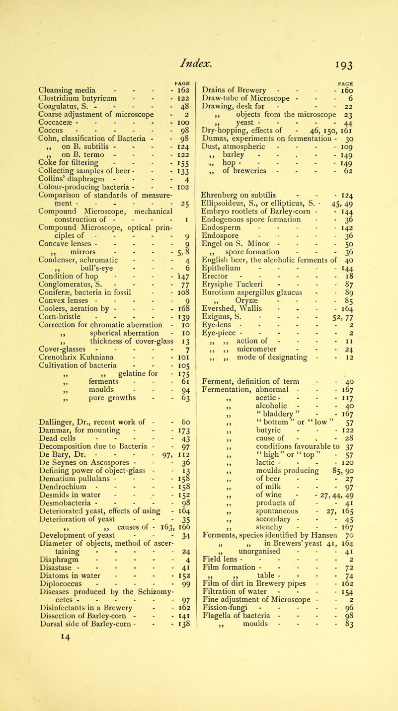 Cleansing media .... Clostridium butyricum Coagulatus, S. Coarse adjustment of microscope Coccacese ------ Coccus Cohn, classification of Bacteria - ,, on B. subtilis - ,, on B. termo - Coke for filtering .... Collecting samples of beer - Collins’ diaphragm .... Colour-producing bacteria - Comparison of standards of measure- ment Compound Microscope, mechanical construction of - Compound Microscope, optical prin- ciples of Concave lenses 162 122 48 2 100 98 98 124 122 155 133 4 102 25 ,, mirrors - - - - 5,5 Condenser, achromatic - - - 4 ,, bull’s-eye 6 Condition of hop .... 147 Conglomeratus, S. - - - - 77 Coniferae, bacteria in fossil - - 108 Convex lenses 9 Coolers, aeration by - - - - 168 Corn-bristle 139 Correction for chromatic aberration - 10 ,, spherical aberration - 10 ,, thickness of cover-glass 13 Cover-glasses 7 Crenothrix Kuhniana - - - 101 Cultivation of bacteria - - - 105 ,, ,, gelatine for - 175 ,, ferments - - - 61 ,, moulds - - - 94 ,, pure growths - - 63 Dallinger, Dr., recent work of - - 60 Dammar, for mounting - - - 173 Dead cells 43 Decomposition due to Bacteria - - 97 De Bary, Dr. - - - - 97, 112 De Seynes on Ascospores - - -36 Defining power of object-glass - -13 Dematium pullulans - - - - 158 Dendrochium 158 Desmids in water - - - - 152 Desmobacteria 98 Deteriorated yeast, effects of using - 164 Deterioration of yeast - - - 35 ,, ,, causes of - 163, 166 Development of yeast - - * 34 Diameter of objects, method of ascer- taining 24 Diaphragm 4 Disastase 41 Diatoms in water - - - - 152 Diplococcus 99 Diseases produced by the Schizomy- cetes 97 Disinfectants in a Brewery - - 162 Dissection of Barley-corn - - - 141 Dorsal side of Barley-corn - - - 138 14 PAGE Drains of Brewery - - - 160 Draw-tube of Microscope - - - 6 Drawing, desk for - - - 22 ,, objects from the microscope 23 ,, yeast 44 Dry-hopping, effects of - 46, 150, 161 Dumas, experiments on fermentation - 30 Dust, atmospheric .... 109 ,, barley - 149 ,, hop 149 ,, of breweries - - - - 62 Ehrenberg on subtilis - - - 124 Ellipsoideus, S., or ellipticus, S. - 45, 49 Embryo rootlets of Barley-corn - - 144 Endogenous spore formation - - 36 Endosperm - 142 Endospore 36 Engel on S. Minor - - - - 50 ,, spore formation - - - 36 English beer, the alcoholic ferments of 40 Epithelium ..... 144 Erector 18 Erysiphe Tuckeri - - - - 87 Eurotium aspergillus glaucus - - 89 ,, Oryzae - - - - 85 Evershed, Wallis .... 164 Exiguus, S. - - - - 52, 77 Eye-lens 2 Eye-piece 2 ,, ,, action of - - - - 11 ,, ,, micrometer - - - 24 ,, ,, mode of designating - - 12 Ferment, definition of term Fermentation, abnormal - ,, acetic- ,, alcoholic ,, “bladdery” ,, “ bottom ” or “ low - 40 - 167 - 117 - 40 - 167 57 butyric - - - 122 cause of - . - 28 conditions favourable to 37 “high” or “top” - 57 lactic - - - - 120 moulds producing 85, 90 of beer of milk of wine products of spontaneous secondary - stenchy Ferments, species identified by Hansen „ „ in Brewers’yeast 41, ,, unorganised Field lens Film formation ,, ,, table - Film of dirt in Brewery pipes Filtration of water .... Fine adjustment of Microscope - Fission-fungi Flagella of bacteria .... ,, moulds - - - - - 27 - 97 27> 44, 49 - 41 27, 165 - 45 167 70 164 4i 2 72 74 162 154 2 96 98 83