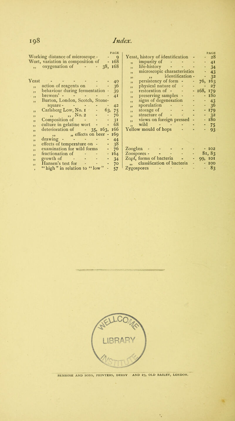 PAGE Working distance of microscope - 9 Wort variation in composition of 168 ” oxygenation of - - 38, 168 Yeast 40 action of reagents on 36 behaviour during fermentation - 39 brewers’ 4i Burton, London, Scotch, Stone- square ----- 42 Carlsberg Low, No. 1 - 63. 75 „ ,, ,, No. 2 76 99 Composition of 31 culture in gelatine wort 68 99 deterioration of - 35, 163, 166 ,, „ effects on beer - 169 drawing 44 „ effects of temperature on - 38 examination for wild forms 76 fractionation of 164 99 growth of - 34 Hansen’s test for - 70 9 “ high ” in relation to “ low ” - 57 PAGE Yeast, history of identification - 28 impurity of 41 life-history 34 microscopic characteristics - 43 99 ,, identification - - 32 99 persistency of form - 76, 163 99 physical nature of - 27 99 restoration of - 168, 179 preserving samples - 180 „ signs of degeneration - 43 sporulation - 36 „ storage of - 179 „ structure of - 32 views on foreign pressed - 180 wild .... - 75 Yellow mould of hops 93 Zooglsea - - 102 Zoospores 81, 83 Zo.pf, forms of bacteria ■ 99, 101 ,, classification of bacteria ■ - 100 Zygospores - - - 83 BEMROSE AND SONS, PRINTERS, DERBY AND 23, OLD BAILEY, LONDON.