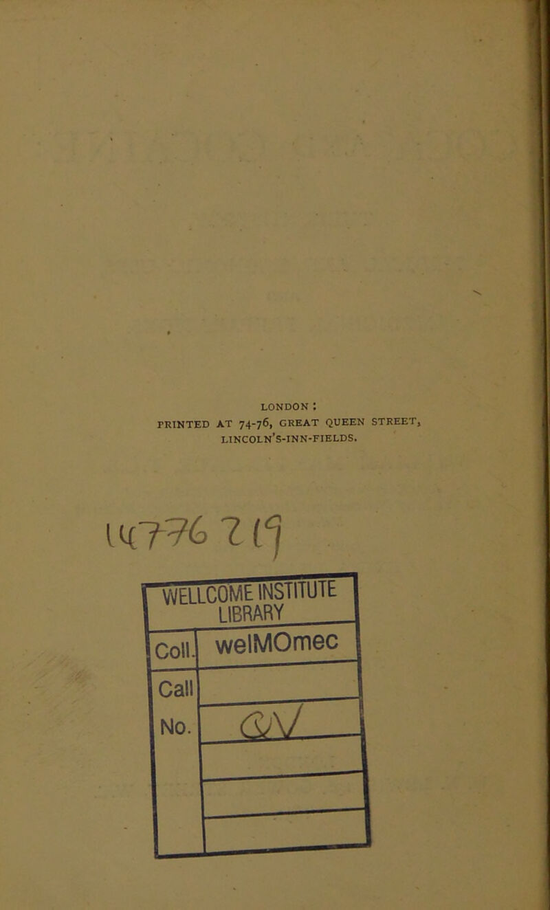 LONDON : PRINTED AT 74-76, GREAT QUEEN STREET, j lincoln’s-inn-fields. ' i rWELLCOM t INSl 11U1 1 1IRRARY jcoll. welMOmoc Icall No.