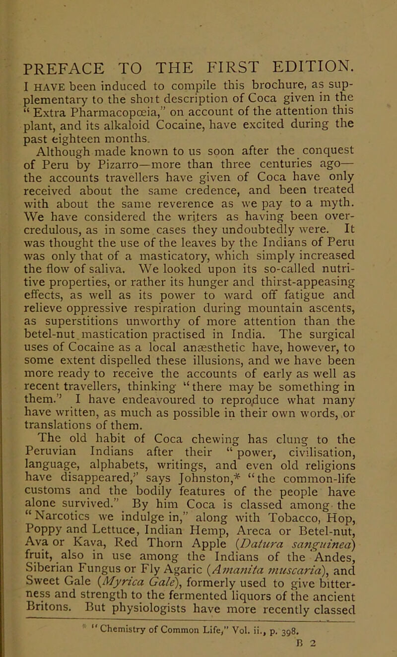 PREFACE TO THE FIRST EDITION. I HAVE been induced to compile this brochure, as sup- plementary to the shoit description of Coca given in the “ Extra Pharmacopoeia,” on account of the attention this plant, and its alkaloid Cocaine, have excited during the past eighteen months. Although made known to us soon after the conquest of Peru by Pizarro—more than three centuries ago— the accounts travellers have given of Coca have only received about the same credence, and been treated with about the same reverence as we pay to a myth. We have considered the writers as having been over- credulous, as in some cases they undoubtedly were. It was thought the use of the leaves by the Indians of Peru was only that of a masticatory, which simply increased the flow of saliva. We looked upon its so-called nutri- tive properties, or rather its hunger and thirst-appeasing effects, as well as its power to ward off fatigue and relieve oppressive respiration during mountain ascents, as superstitions unworthy of more attention than the betel-nut.mastication practised in India. The surgical uses of Cocaine as a local anaesthetic have, however, to some extent dispelled these illusions, and we have been more ready to receive the accounts of early as well as recent travellers, thinking “ there may be something in them.’’ I have endeavoured to repro,duce what many have written, as much as possible in their own words, or translations of them. The old habit of Coca chewing has clung to the Peruvian Indians after their “ power, civilisation, language, alphabets, writings, and even old religions have disappeared,’’ says Johnston,* “the common-life customs and the bodily features of the people have alone survived.” By him Coca is classed among the “ Narcotics we indulge in,” along with Tobacco, Hop, Poppy and Lettuce, Indian Hemp, Areca or Betel-nut, Ava or Kava, Red Thorn Apple {Datura sanguined) fruit, also in use among the Indians of the Andes, Siberian Fungus or Fly Agaric {Amanita ?nuscaria), and Sweet Gale {Myrica Gale), formerly used to give bitter- ness and strength to the fermented liquors of the ancient Britons. But physiologists have more recently classed ” Chemistry of Common Life,” Vol. ii., p. 398. B 2