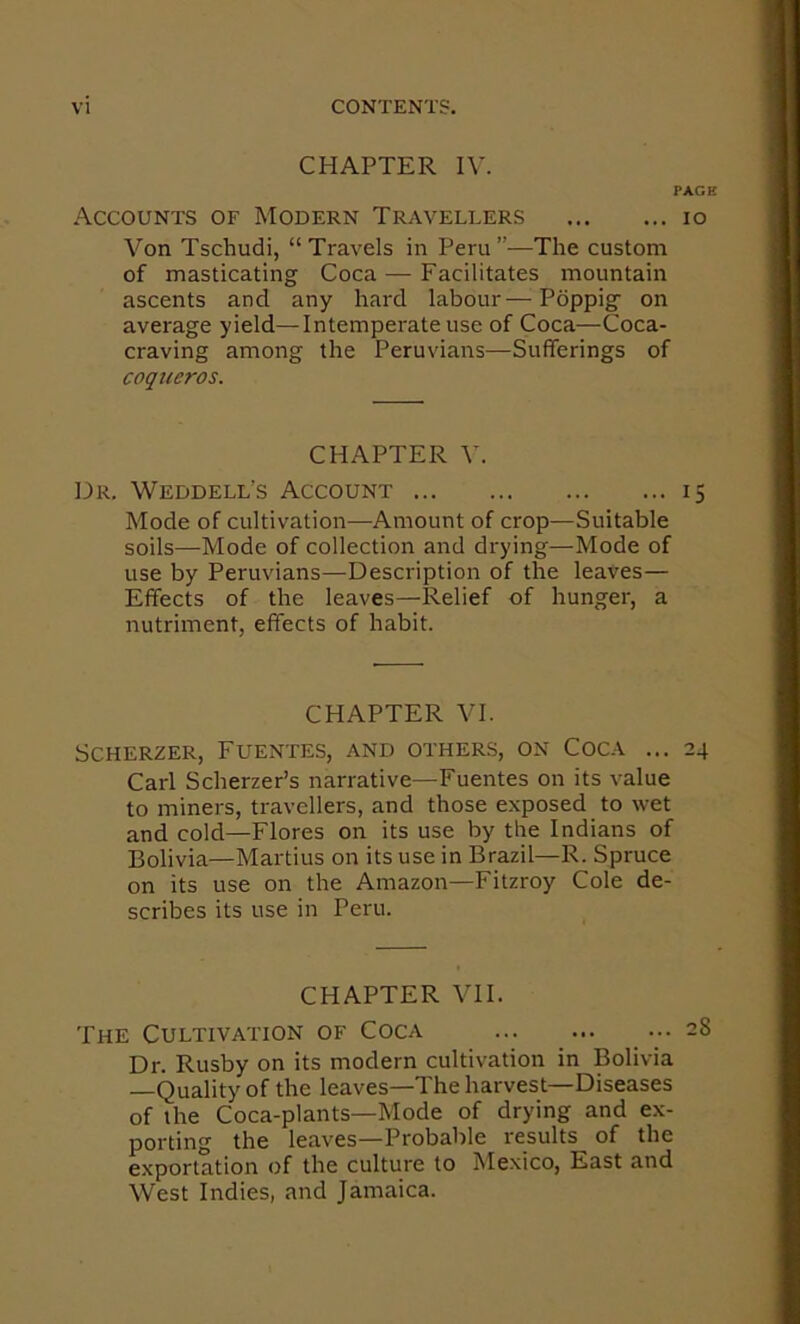 CHAPTER IV. PAGE Accounts of Modern Travellers lo Von Tschudi, “Travels in Peru”—The custom of masticating Coca — Facilitates mountain ascents and any hard labour—Pdppig on average yield—Intemperate use of Coca—Coca- craving among the Peruvians—Sufferings of coqucros. CHAPTER V. Dr. Weddell’s Account 15 Mode of cultivation—Amount of crop—Suitable soils—Mode of collection and drying—Mode of use by Peruvians—Description of the leaves— Effects of the leaves—Relief of hunger, a nutriment, effects of habit. CHAPTER VI. Scherzer, Fuentes, and others, on Coca ... 24 Carl Scherzer’s narrative—Fuentes on its value to miners, travellers, and those exposed to wet and cold—Flores on its use by the Indians of Bolivia—Martins on its use in Brazil—R. Spruce on its use on the Amazon—Fitzroy Cole de- scribes its use in Peru. CHAPTER VII. The Cultivation of Coca Dr. Rusby on its modern cultivation in Bolivia —Quality of the leaves—The harvest—Diseases of the Coca-plants—Mode of drying and ex- porting the leaves—Probable results of the exportation of the culture to Mexico, East and West Indies, and Jamaica.