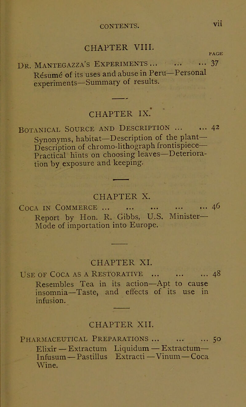 vu CHAPTER VIII. PAGE Dr. Mantegazza’s Experiments 37 Resum^ of its uses and abuse in Peru—Personal e.xperiments—Summary of results. CHAPTER IX.’ Botanical Source and Description ... ... 42 Synonyms, habitat—Description of the plant— Description of chromo-lithograph frontispiece— Practical hints on choosing leaves—Deteriora- tion by exposure and keeping. CHAPTER X. Coca in Commerce Report by Hon. R. Gibbs, U.S. Minister- Mode of importation into Europe. CHAPTER XI. Use of Coca as a Restorative 48 Resembles Tea in its action—Apt to cause insomnia—Taste, and effects of its use in infusion. CHAPTER XII. Pharmaceutical Preparations 50 Elixir — Extractum Liquidum — Extractum— Infusum—Pastillus Extracti —Vinum—Coca Wine.