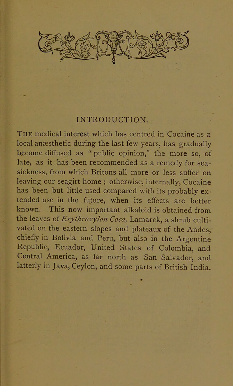 INTRODUCTION. The medical interest which has centred in Cocaine as a local ansesthetic during the last few years, has gradually become diffused as “ public opinion,” the more so, of late, as it has been recommended as a remedy for sea- sickness, from which Britons all more or less suffer on leaving our seagirt home ; otherwise, internally. Cocaine has been but little used compared with its probably ex- tended use in the future, when its effects are better known. This now important alkaloid is obtained from the leaves o[Erythroxylon Coca, Lamarck, a shrub culti- vated on the eastern slopes and plateaux of the Andes, chiefly in Bolivia and Peru, but also in the Argentine Republic, Ecuador, United States of Colombia, and Central America, as far north as San Salvador, and latterly in Java, Ceylon, and some parts of British India.