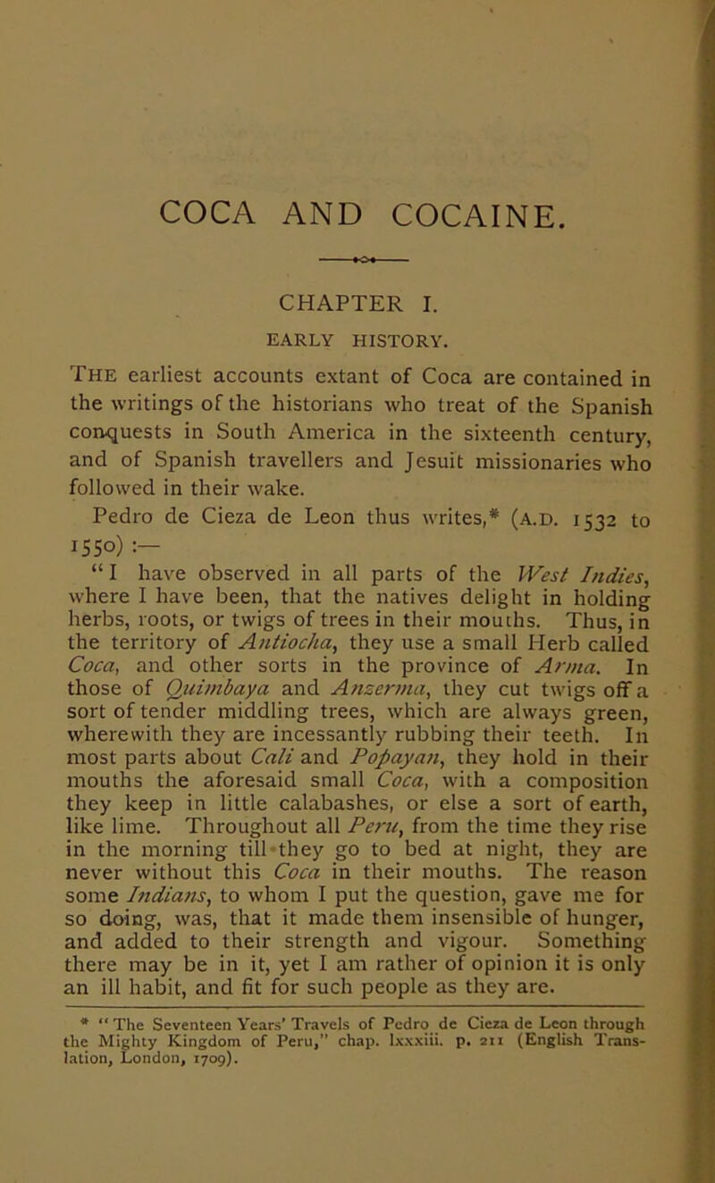 COCA AND COCAINE. CHAPTER I. EARLY HISTORY. The earliest accounts extant of Coca are contained in the writings of the historians who treat of the Spanish corujuests in South America in the sixteenth century, and of Spanish travellers and Jesuit missionaries who followed in their wake. Pedro de Cieza de Leon thus writes,* (a.d. 1532 to 1550) “ I have observed in all parts of the Indies, where I have been, that the natives delight in holding herbs, roots, or twigs of trees in their mouths. Thus, in the territory of Antiocha, they use a small Herb called Coca, and other sorts in the province of Anna. In those of Qui)nbaya and Ansenna, they cut twigs off a sort of tender middling trees, which are always green, wherewith they are incessantly rubbing their teeth. In most parts about Caii and Popayati, they hold in their mouths the aforesaid small Coca, with a composition they keep in little calabashes, or else a sort of earth, like lime. Throughout all Peru, from the time they rise in the morning tilPthey go to bed at night, they are never without this Coca in their mouths. The reason some Indians, to whom I put the question, gave me for so doing, was, that it made them insensible of hunger, and added to their strength and vigour. Something there may be in it, yet I am rather of opinion it is only an ill habit, and fit for such people as they are. * “ The Seventeen Years* Travels of Pedro de Cieza de Leon through the Mighty Kingdom of Peru/' chap. Ixxxiii, p. 211 (English Trans- lation, London, 1709).