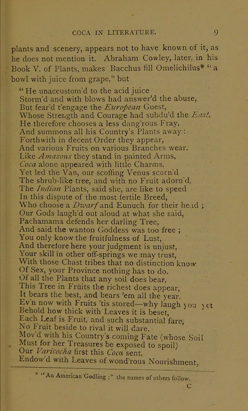 plants and scenery, appears not to have known of it, as he does not mention it. Abraham Cowley, later, in his Book V. of Plants, makes Bacchus fill Omelichilus* “ a bowl with juice from grape,” but “ He unaccustom’d to the acid juice Storm’d and with blows had answer’d the abuse, But fear’d t’engage the European Guest, Whose Strength and Courage had subdu’d the Easl. He therefore chooses a less dang’rous Fray, And summons all his Country’s Plants away : Forthwith in decent Order they appear, And various Fruits on various Branches wear. Like Amazons they stand in painted Arms, Coca alone appeared with little Charms, Yet led the Van, our scoffing Venus scorn’d The shrub-like tree, and with no Fruit adorn’d. The Indian Plants, said she, are like to speed In this dispute of the most fertile Breed, Who choose a Dwarf anA Eunuch for their head ; Our Gods laugh’d out aloud at what she said, Pachamama defends her darling Tree, And said the wanton Goddess was too free ; You only know the fruitfulness of Lust, And therefore here your judgment is unjust. Your skill in other off-springs we may trust. With those Chast tribes that no distinction know Of Sex, your Province nothing has to do. Of all the Plants that any soil does bear. This Tree in Fruits the richest does appear. It bears the best, and bears ’em all the year. Ev’n now with Fruits ’tis stored—why laugh you )ct Behold how thick with Leaves it is beset. Each Leaf is Fruit, and such substantial fare, No Fruit beside to rival it will dare. Movd with his Country’s coming Fate (whose Soil , Must for her Treasures be exposed to spoil) Our Varicocha first this Coca sent. Endow’d with Leaves of wond’rous Nourishment, An American Codling the names of others follow. C