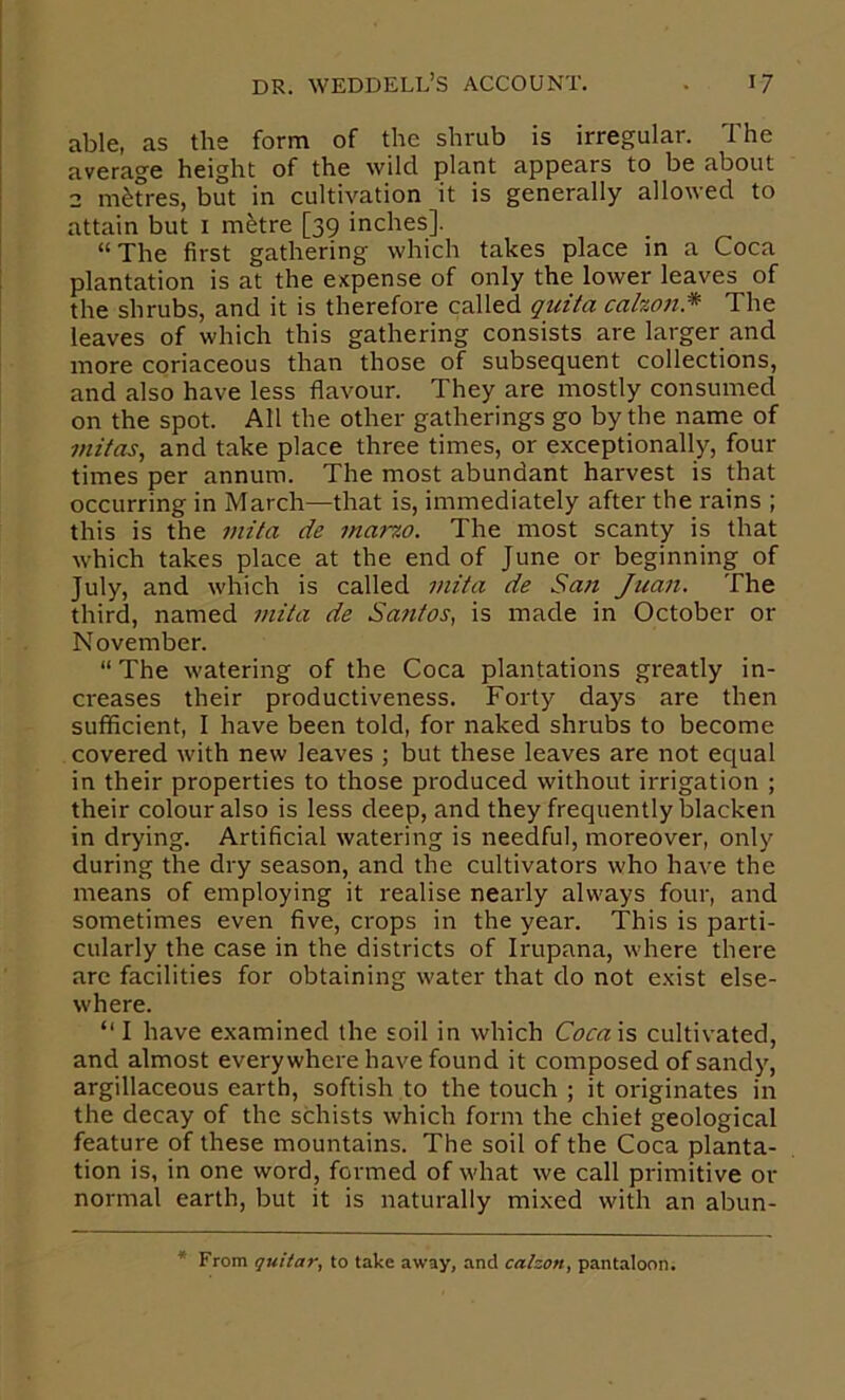 able, as the form of the shrub is irregular. The average height of the wild plant appears to be about 2 m^fres, but in cultivation it is generally allowed to attain but i m^tre [39 inches]. “The first gathering which takes place in a Coca plantation is at the expense of only the lower leaves of the shrubs, and it is therefore called quita calzon* The leaves of which this gathering consists are larger and more coriaceous than those of subsequent collections, and also have less flavour. They are mostly consumed on the spot. All the other gatherings go by the name of jnz/as, and take place three times, or exceptionally, four times per annum. The most abundant harvest is that occurring in March—that is, immediately after the rains ; this is the inita de marzo. The most scanty is that which takes place at the end of June or beginning of July, and which is called viita de San Juazt, The third, named inita de Santos, is made in October or November. “ The watering of the Coca plantations greatly in- creases their productiveness. Forty days are then sufficient, I have been told, for naked shrubs to become covered with new leaves ; but these leaves are not equal in their properties to those produced without irrigation ; their colour also is less deep, and they frequently blacken in drying. Artificial watering is needful, moreover, only during the dry season, and the cultivators who have the means of employing it realise nearly always four, and sometimes even five, crops in the year. This is parti- cularly the case in the districts of Irupana, where there are facilities for obtaining water that do not exist else- where. “ I have examined the soil in which Cocaxs cultivated, and almost everywhere have found it composed of sandy, argillaceous earth, softish to the touch ; it originates in the decay of the schists which form the chief geological feature of these mountains. The soil of the Coca planta- tion is, in one word, formed of what we call primitive or normal earth, but it is naturally mixed with an abun- From guitar, to take away, and calzon, pantaloon.