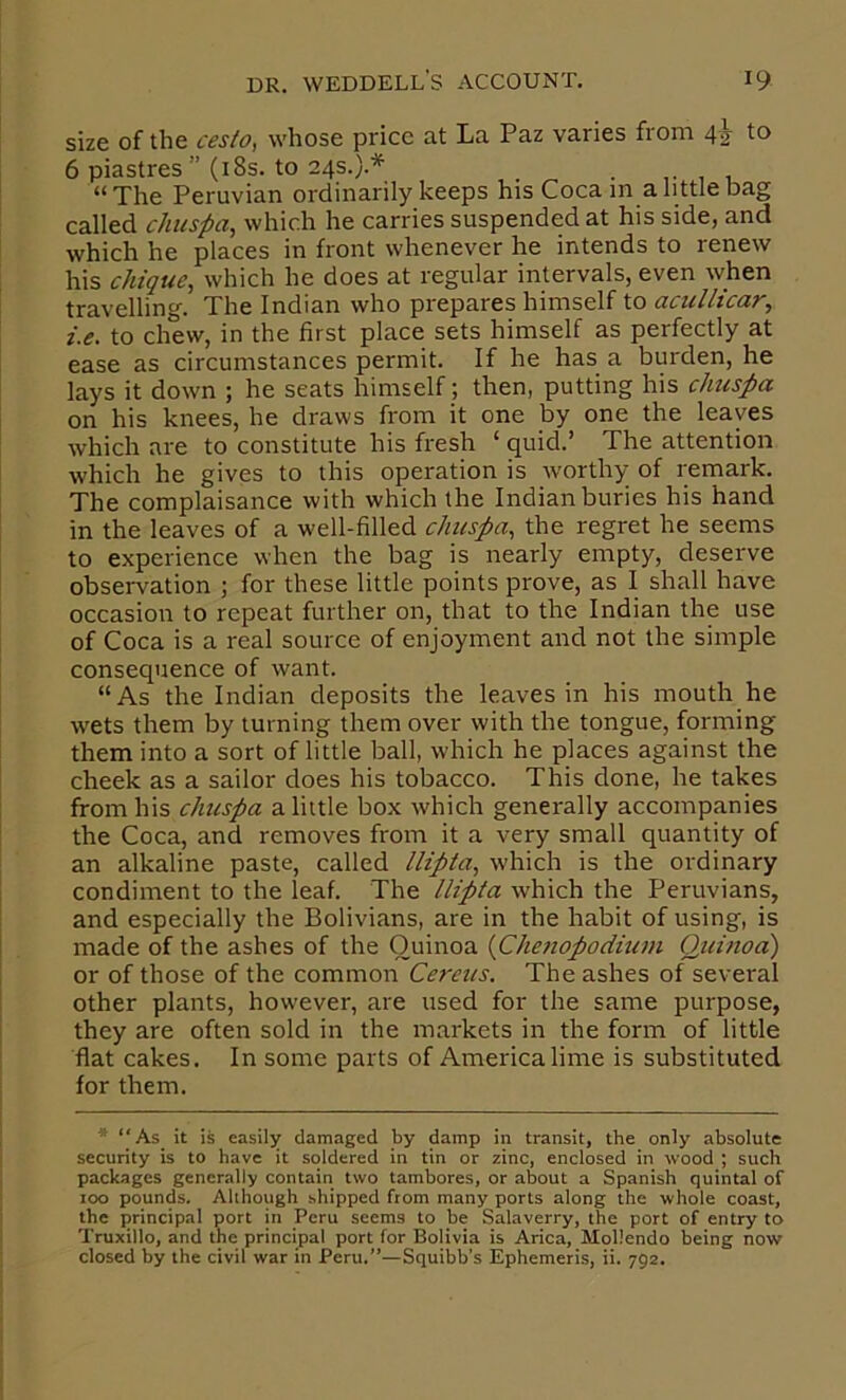 size of the cesto, whose price at La Paz varies from 4^ to 6 piastres” (i8s. to 24s.}.* . ,■ 1 i “The Peruvian ordinarily keeps his Coca in a little bag called chuspa, which he carries suspended at his side, and which he places in front whenever he intends to renew his c/nque, which he does at regular intervals, even when travelling. The Indian who prepares himself to aciillicar^ i.e. to chew, in the first place sets himself as perfectly at ease as circumstances permit. If he has a burden, he lays it down ; he seats himself; then, putting his cJmspa on his knees, he draws from it one by one the leaves which are to constitute his fresh ‘ quid.’ The attention which he gives to this operation is worthy of remark. The complaisance with which the Indianburies his hand in the leaves of a well-filled chuspa^ the regret he seems to experience when the bag is nearly empty, deserve observation j for these little points prove, as I shall have occasion to repeat further on, that to the Indian the use of Coca is a real source of enjoyment and not the simple consequence of want. “As the Indian deposits the leaves in his mouth he wets them by turning them over with the tongue, forming them into a sort of little ball, which he places against the cheek as a sailor does his tobacco. This done, he takes from his chuspa a little box which generally accompanies the Coca, and removes from it a very small quantity of an alkaline paste, called llipia, which is the ordinary condiment to the leaf. The llipta which the Peruvians, and especially the Bolivians, are in the habit of using, is made of the ashes of the Ouinoa {Chetiopodium Quinoa) or of those of the common Cereus. The ashes of several other plants, however, are used for the same purpose, they are often sold in the markets in the form of little flat cakes. In some parts of America lime is substituted for them. ■* “As it is easily damaged by damp in transit, the only absolute security is to have it soldered in tin or zinc, enclosed in wood ; such packages generally contain two tambores, or about a Spanish quintal of too pounds. AUhough shipped from many ports along the whole coast, the principal port in Peru seems to be Salaverry, the port of entry to Truxillo, and the principal port for Bolivia is Arica, Moliendo being now closed by the civil war in Peru.”—Squibb’s Ephemeris, ii. 792.