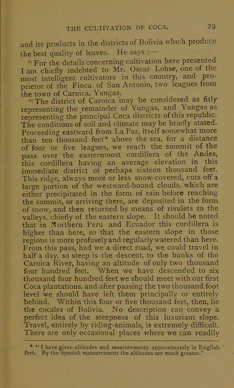 and its products in the districts of Bolivia which produce the best quality of leaves. He says : “ For the details concerning cultivation here presented I am. chiefly indebted to Mr. Oscar Lohse, one of the most intelligent cultivators in this country, and pro- prietor of the Finca of San Antonio, two leagues from the town of Caroica, Yungas. “ The district of Caroica 'may be considered as fitly representing the remainder of Yungas, and Yungas as representing the principal Coca districts of this republic. The conditions of soil and climate may be briefly stated. Proceeding eastward from La, Paz, itself somewhat more than ten thousand feet* above the sea, for a distance of four or five leagues, we reach the summit of the pass over the easternmost cordillera of the Andes, this cordillera having an average elevation in this immediate district of perhaps sixteen thousand feet. This ridge, always more or less snow-covered, cuts ofifa large portion of the westward-bound clouds, which are either precipitated in the form of rain before reaching the summit, or arriving there, are deposited in the form of snow, and then returned by means of rivulets to the valleys, chiefly of the eastern slope. It should be noted that in Northern Peru and Ecuador this cordillera is higher than here, so that the eastern slope in those regions is more profusely and regularly watered than here. From this pass, had we a direct road, we could travel in half a day, so steep is the descent, to the banks of the Caroica River, having an altitude of only two thousand four hundred feet. When we have descended to six thousand four hundred feet we should meet with our first Coca plantations, and after passing the two thousand foot level we should have left them principally or entirely behind. Within this four or five thousand feet, then, lie the cocales of Bolivia. No description can convey a perfect idea of, the steepness of this luxuriant slope. Travel, entirely by riding-animals, is extremely difficult. There are only occasional places where we can readily * “ I have given altitudes and measurements approximately in English ' feet. By the Spanish measurements the altitudes are much greater.”