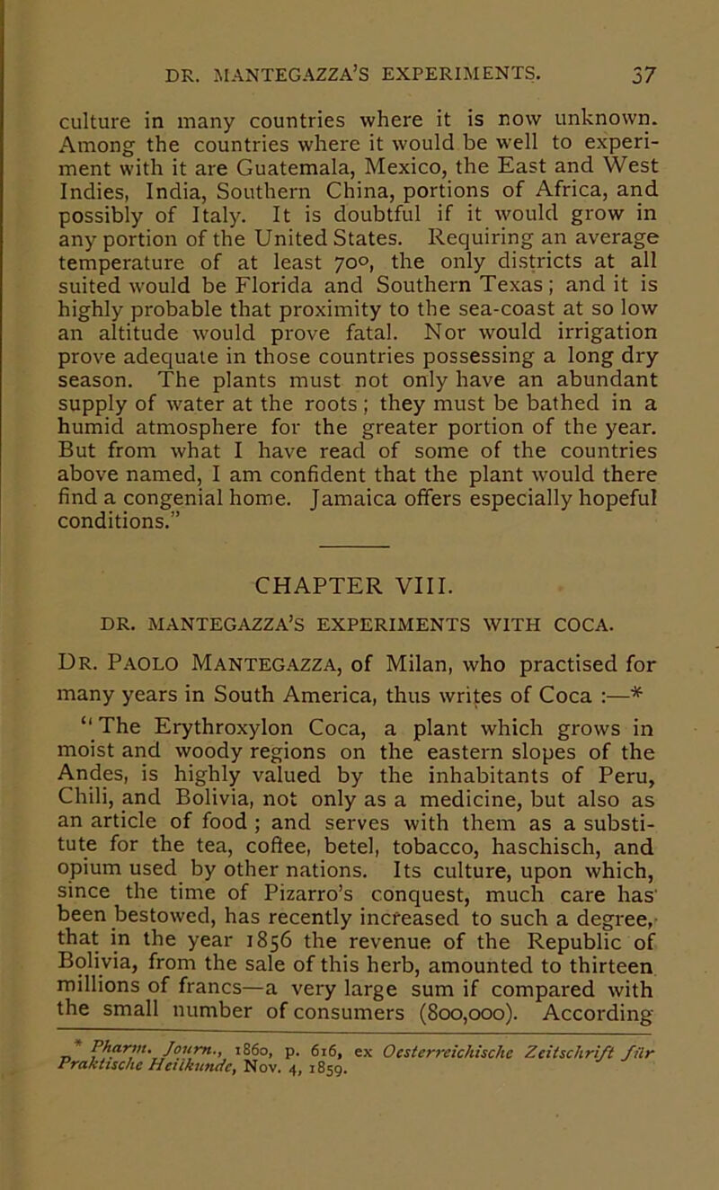 culture in many countries where it is now unknown. Among the countries where it would be well to experi- ment with it are Guatemala, Mexico, the East and West Indies, India, Southern China, portions of Africa, and possibly of Italy. It is doubtful if it would grow in any portion of the United States. Requiring an average temperature of at least 70°, the only districts at all suited would be Florida and Southern Texas ; and it is highly probable that proximity to the sea-coast at so low an altitude would prove fatal. Nor would irrigation prove adequate in those countries possessing a long dry season. The plants must not only have an abundant supply of water at the roots ; they must be bathed in a humid atmosphere for the greater portion of the year. But from what I have read of some of the countries above named, I am confident that the plant would there find a congenial home. Jamaica offers especially hopeful conditions.” CHAPTER VIII. DR. MANTEGAZZA’S EXPERIMENTS WITH COCA. Ur. Paolo Manteg.'\.zza, of Milan, who practised for many years in South America, thus writes of Coca :—* “ The Erythroxylon Coca, a plant which grows in moist and woody regions on the eastern slopes of the Andes, is highly valued by the inhabitants of Peru, Chili, and Bolivia, not only as a medicine, but also as an article of food ; and serves with them as a substi- tute for the tea, coffee, betel, tobacco, haschisch, and opium used by other nations. Its culture, upon which, since the time of Pizarro’s conquest, much care has' been bestowed, has recently increased to such a degree,- that in the year 1856 the revenue of the Republic of Bolivia, from the sale of this herb, amounted to thirteen millions of francs—a very large sum if compared with the small number of consumers (800,000). According _* i860, p. 616, ex Ocsterreichischc Zcitschrift filr Prakltsche Henkundc, Nov. 4, 1859.