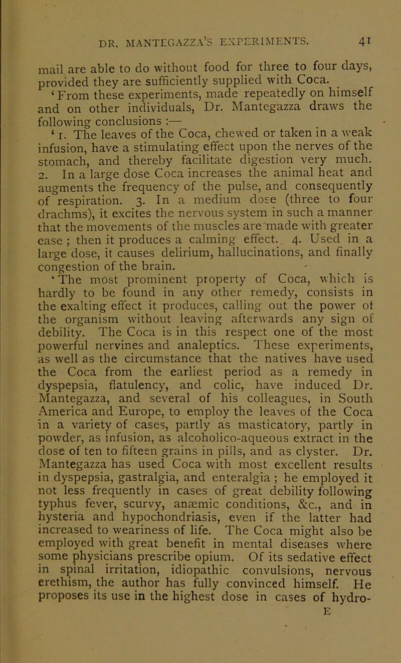 mail are able to do without food for three to four days, provided they are sufficiently supplied with Coca. ‘ From these experiments, made repeatedly on himself and on other individuals, Dr. Mantegazza draws the following conclusions :— ‘ I. The leaves of the Coca, chewed or taken in a weak infusion, have a stimulating effect upon the nerves of the stomach, and thereby facilitate digestion very much. 2. In a large dose Coca increases the animal heat and augments the frequency of the pulse, and consequently of respiration. 3. In a medium dose (three to four drachms), it excites the nervous system in such a manner that the movements of the muscles are'made with greater ease; then it produces a calming effect. 4. Used in a large dose, it causes delirium, hallucinations, and finally congestion of the brain. ‘ The most prominent property of Coca, which is hardly to be found in any other remedy, consists in the exalting effect it produces, calling out the power of the organism without leaving afterwards any sign of debility. The Coca is in this respect one of the most powerful nervines and analeptics. These experiments, as well as the circumstance that the natives have used the Coca from the earliest period as a remedy in dyspepsia, flatulency, and colic, have induced Dr. Mantegazza, and several of his colleagues, in South America and Europe, to employ the leaves of the Coca in a variety of cases, partly as masticatory, partly in powder, as infusion, as alcoholico-aqueous extract in the dose of ten to fifteen grains in pills, and as clyster. Dr. Mantegazza has used Coca with most excellent results in dyspepsia, gastralgia, and enteralgia ; he employed it not less frequently in cases of great debility following typhus fever, scurvy, anaemic conditions, &c., and in hysteria and hypochondriasis, even if the latter had increased to weariness of life. The Coca might also be employed with great benefit in mental diseases where some physicians prescribe opium. Of its sedative effect in spinal irritation, idiopathic convulsions, nervous erethism, the author has fully convinced himself. He proposes its use in the highest dose in cases of hydro-
