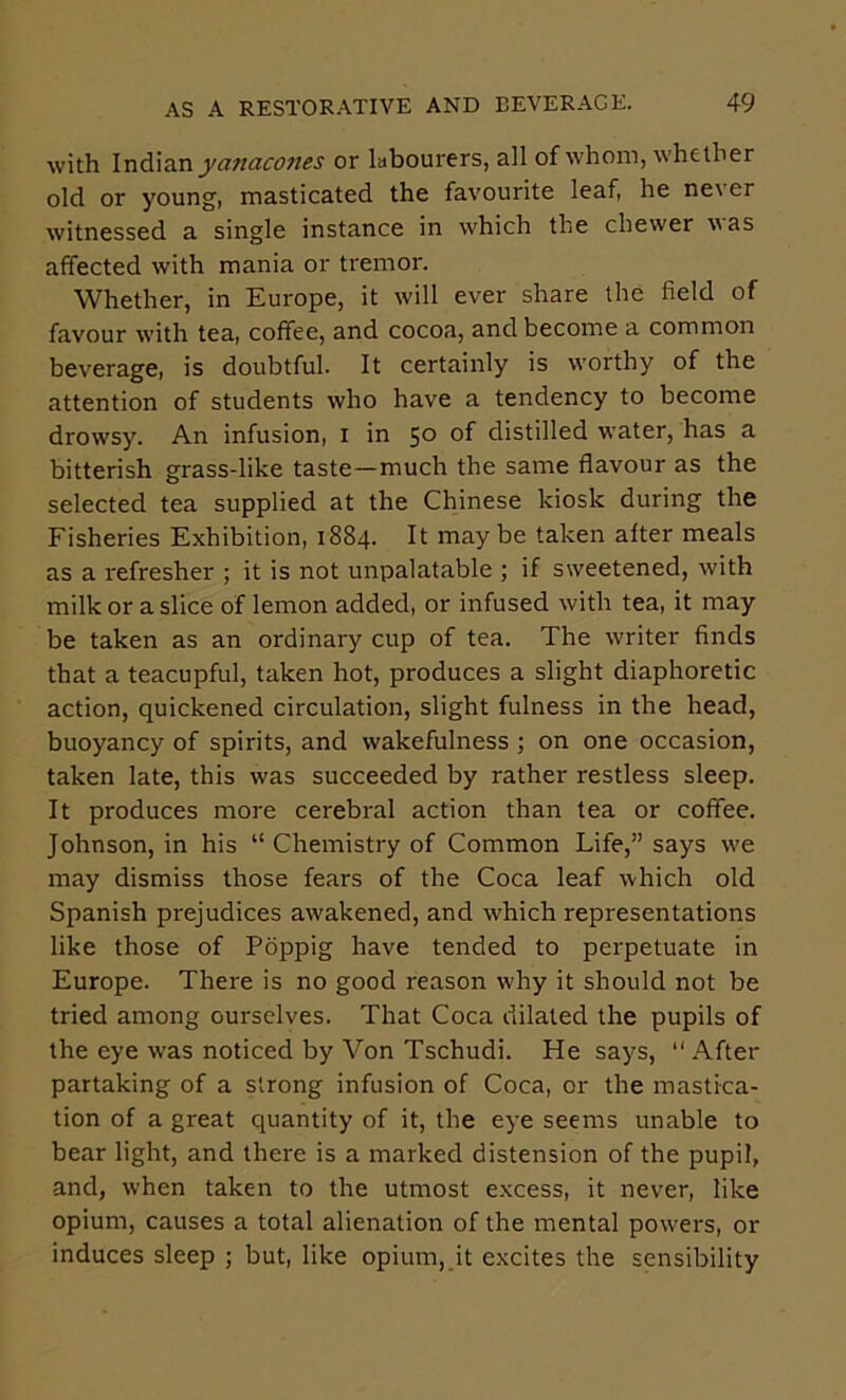 with or labourers, all of whom, whether old or young, masticated the favourite leaf, he never witnessed a single instance in which the chewer was affected with mania or tremor. Whether, in Europe, it will ever share the field of favour w’ith tea, coffee, and cocoa, and become a common beverage, is doubtful. It certainly is w'orthy of the attention of students who have a tendency to become drowsy. An infusion, i in 5° of distilled water, has a bitterish grass-like taste—much the same flavour as the selected tea supplied at the Chinese kiosk during the Fisheries Exhibition, 1884. It maybe taken alter meals as a refresher ; it is not unpalatable ; if sweetened, with milk or a slice of lemon added, or infused with tea, it may be taken as an ordinary cup of tea. The writer finds that a teacupful, taken hot, produces a slight diaphoretic action, quickened circulation, slight fulness in the head, buoyancy of spirits, and wakefulness ; on one occasion, taken late, this was succeeded by rather restless sleep. It produces more cerebral action than tea or coffee. Johnson, in his “ Chemistry of Common Life,” says we may dismiss those fears of the Coca leaf which old Spanish prejudices awakened, and which representations like those of Poppig have tended to perpetuate in Europe. There is no good reason why it should not be tried among ourselves. That Coca dilated the pupils of the eye was noticed by Von Tschudi. He says, “ After partaking of a strong infusion of Coca, or the mastica- tion of a great quantity of it, the eye seems unable to bear light, and there is a marked distension of the pupil, and, when taken to the utmost e.xcess, it never, like opium, causes a total alienation of the mental powers, or induces sleep ; but, like opium, it excites the sensibility