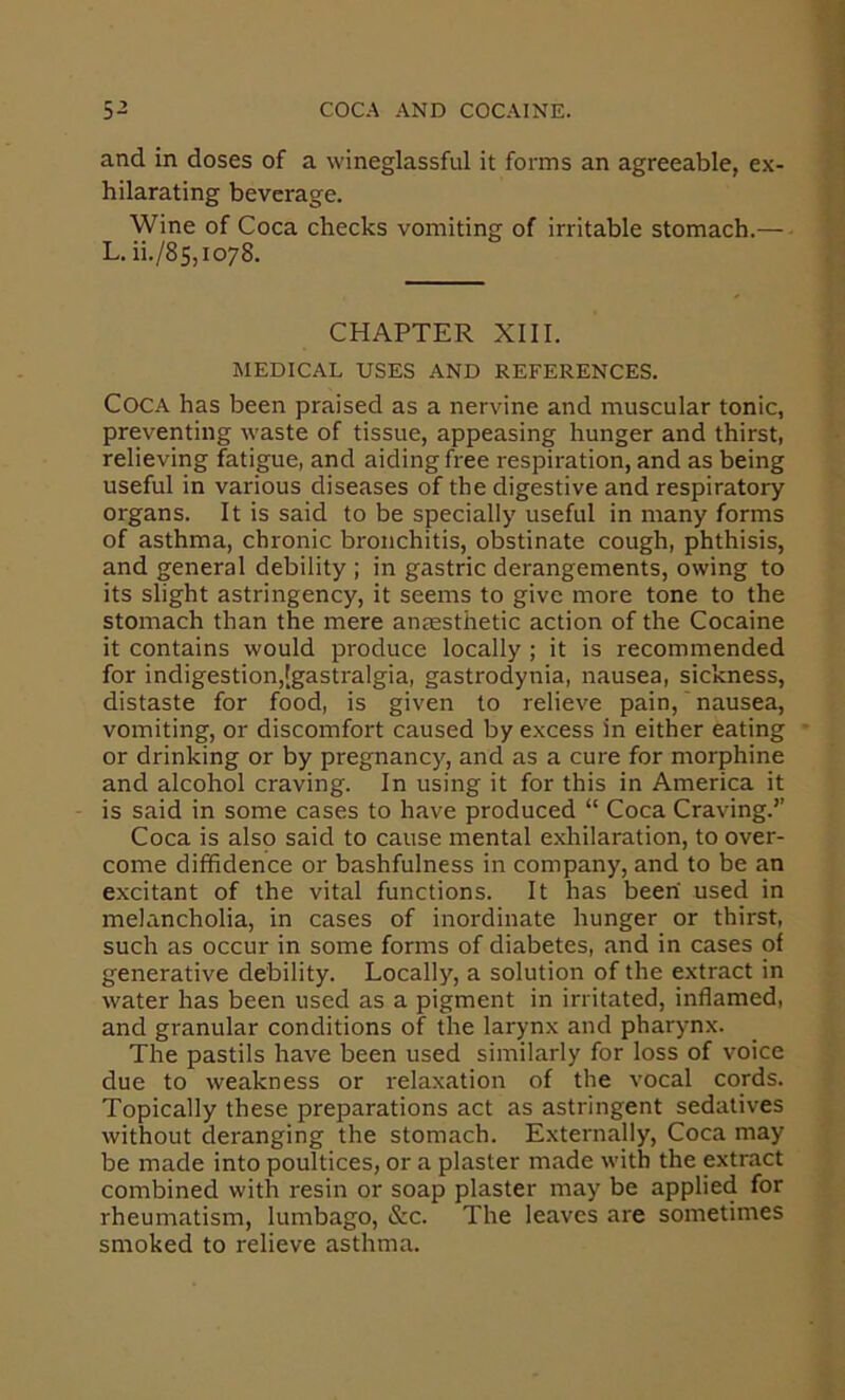 and in doses of a wineglassful it forms an agreeable, ex- hilarating beverage. Wine of Coca checks vomiting of irritable stomach.— L. ii./8s,io78. CHAPTER Xlll. MEDICAL USES AND REFERENCES. Coca has been praised as a nervine and muscular tonic, preventing waste of tissue, appeasing hunger and thirst, relieving fatigue, and aiding free respiration, and as being useful in various diseases of the digestive and respiratory organs. It is said to be specially useful in many forms of asthma, chronic bronchitis, obstinate cough, phthisis, and general debility ; in gastric derangements, owing to its slight astringency, it seems to give more tone to the stomach than the mere anresthetic action of the Cocaine it contains would produce locally ; it is recommended for indigestion,[gastralgia, gastrodynia, nausea, sickness, distaste for food, is given to relieve pain, ‘ nausea, vomiting, or discomfort caused by excess in either eating or drinking or by pregnancy, and as a cure for morphine and alcohol craving. In using it for this in America it is said in some cases to have produced “ Coca Craving.’’ Coca is also said to cause mental exhilaration, to over- come diffidence or bashfulness in company, and to be an excitant of the vital functions. It has been used in melancholia, in cases of inordinate hunger or thirst, such as occur in some forms of diabetes, and in cases of generative debility. Locally, a solution of the extract in water has been used as a pigment in irritated, inflamed, and granular conditions of the larynx and pharynx. The pastils have been used similarly for loss of voice due to weakness or relaxation of the vocal cords. Topically these preparations act as astringent sedatives without deranging the stomach. Externally, Coca may be made into poultices, or a plaster made with the extract combined with resin or soap plaster may be applied for rheumatism, lumbago, &c. The leaves are sometimes smoked to relieve asthma.