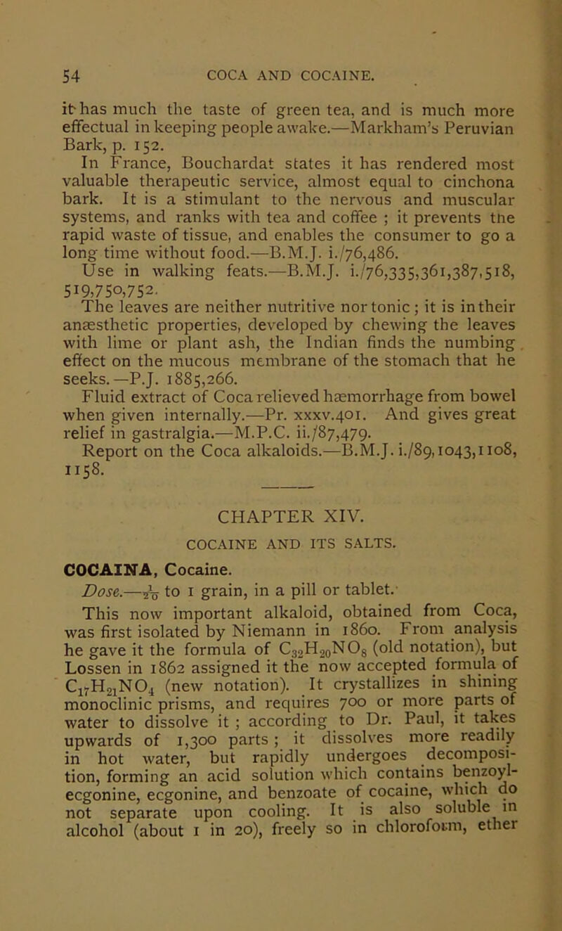 i^ has much the taste of green tea, and is much more effectual in keeping people awake.—Markham’s Peruvian Bark, p. 152. In France, Bouchardat states it has rendered most valuable therapeutic service, almost equal to cinchona bark. It is a stimulant to the nenmus and muscular systems, and ranks with tea and coffee ; it prevents tne rapid waste of tissue, and enables the consumer to go a long time without food.—B.M.J. i./76,486. Use in walking feats.—B.M.J. i.'76,335,361,387,518, 519,750,752. The leaves are neither nutritive nor tonic; it is in their anaesthetic properties, developed by chewing the leaves with lime or plant ash, the Indian finds the numbing effect on the mucous membrane of the stomach that he seeks.—P.J. 1885,266. Fluid extract of Coca relieved haemorrhage from bowel when given internally.—Pr. xxxv.401. And gives great relief in gastralgia.—M.P.C. ii./87,47g. Report on the Coca alkaloids.—B.M.J. i./89,io43,iio8, 1158. CHAPTER XIV. COCAINE AND ITS SALTS. COCAINA, Cocaine. Dose,.—sV to I grain, in a pill or tablet.- This now important alkaloid, obtained from Coca, was first isolated by Niemann in i860. From analysis he gave it the formula of C32H20NO3 (old notation), but Lessen in 1862 assigned it the now accepted formula of CjyHsiNOi (new notation). It crystallizes in shining monoclinic prisms, and rec(uires 700 or more parts of water to dissolve it ; according to Dr. Paul, it takes upwards of 1,300 parts; it dissolves more readily in hot water, but rapidly undergoes decomposi- tion, forming an acid solution which contains benzoyl- eegonine, eegonine, and benzoate of cocaine, which do not separate upon cooling. It is also soluble in alcohol (about i in 20), freely so in chloroform, ether