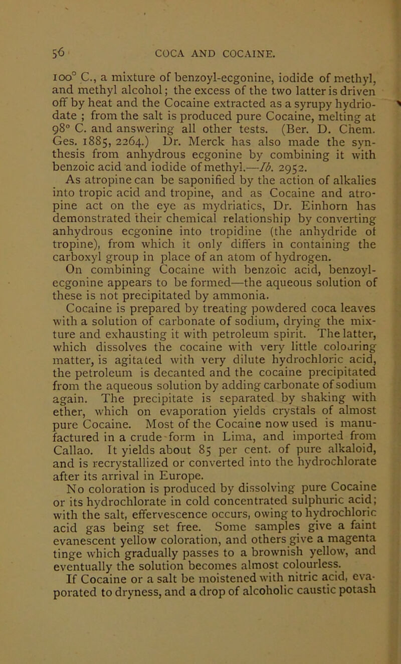ioo° C., a mixture of benzoyl-ecgonine, iodide of methyl, and methyl alcohol; the excess of the two latter is driven off by heat and the Cocaine extracted as a syrupy hydrio- date ; from the salt is produced pure Cocaine, melting at 98“ C. and answering all other tests. (Ber. D. Chem. Ges. 1885, 2264.) Dr. Merck has also made the syn- thesis from anhydrous ecgonine by combining it with benzoic acid and iodide of methyl.—Ib. 2952. As atropine can be saponified by the action of alkalies into tropic acid and tropine, and as Cocaine and atro- pine act on the eye as mydriatics, Dr. Einhorn has demonstrated their chemical relationship by convei'ting anhydrous ecgonine into tropidine (the anhydride ot tropine), from which it only differs in containing the carboxyl group in place of an atom of hydrogen. On combining Cocaine with benzoic acid, benzoyl- ecgonine appears to be formed—the aqueous solution of these is not precipitated by ammonia. Cocaine is prepared by treating powdered coca leaves with a solution of carbonate of sodium, drying the mix- ture and exhausting it with petroleum spirit. The latter, which dissolves the cocaine with very little colouring matter, is agitated with very dilute hydrochloric acid, the petroleum is decanted and the cocaine precipitated from the aqueous solution by adding carbonate of sodium again. The precipitate is separated by shaking with ether, which on evaporation yields crystals of almost pure Cocaine. Most of the Cocaine now used is manu- factured in a crude form in Lima, and imported from Callao. It yields about 85 per cent, of pure alkaloid, and is recrystallized or converted into the hydrochlorate after its arrival in Europe. No coloration is produced by dissolving pure Cocaine or its hydrochlorate in cold concentrated sulphuric acid; with the salt, effervescence occurs, owing to hydrochloric acid gas being set free. Some samples give a faint evanescent yellow coloration, and others give a magenta tinge which gradually passes to a brownish yellow, and eventually the solution becomes almost colourless. If Cocaine or a salt be moistened with nitric acid, eva- porated to dryness, and a drop of alcoholic caustic potash