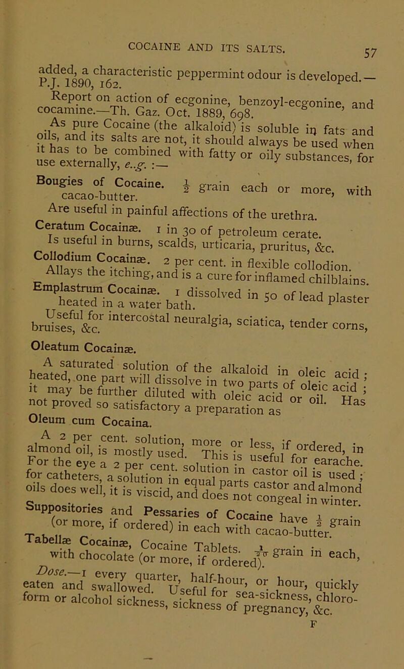 odour is developed.— Report on action of ecgonine, benzoyl-ecgonine and cocamme.—Th. Gaz. Oct. 1889, 698. ^ ^ ^ r>n= alkaloid) is soluble iij fats and oils, and its salts are not, it should always be used when L^eyernXr”).':- fS i grain each or more, with Bougies of Cocaine, cacao-butter. Are useful in painful affections of the urethra. Ceratum Cocaine. i in 30 of petroleum cerate. Is useful in burns, scalds, urticaria, pruritus, &c. ^Ahf?sJhe hS”®’ collodion, ays the itching, and is a cure for inflamed chilblains Emplastrum Cocainae. i dissolved in 50 of lead plaster heated m a water bath. Piaster bru^set&” Oleatum Cocainae. A saturated solution of the alkalnifl In -j heated, one part will dissolve in two mrts oE “■!? ’ It may be further diluted with oTeio*^ ac,d L ’ not proved so satisfactory a preparSLn^ ” “as Oleum cum Cocaina. Kofi^ HSS2II Suppostlorles and Pessaries of Cocaine have ■ v (or more, d ordered) in each with cacaXtIr* With cho?S (orm^esTf^^^^^^^^ eaSr am,' s3wrd'=Aefu1t‘’Tea°s' form or alcohol sickness, sSnL'rofTreTna^^^^^^^ F