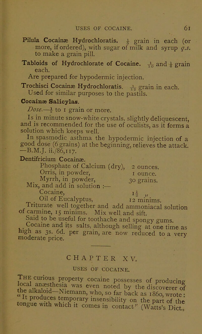 Pilula Cocainae Hydrochloratis, ^ grain in each (or more, if ordered), with sugar of milk and syrup g'.s. to make a grain pill. Tabloids of Hydrochlorate of Cocaine, ^ and i grain each. Are prepared for hypodermic injection. Trochisci Cocainae Hydrochloratis. grain in each. Used for similar purposes to the pastils. Cocainae Salicylas. Dose.—f to I grain or more. Is in minute snow-white crystals, slightly deliquescent, and is recommended for the use of oculists, as it forms a solution which keeps well. In spasmodic asthma the hypodermic injection of a good dose (6 grains) at the beginning, relieves the attack. —B.M.J. ii./86,ii7. Dentifricium Cocainae. Phosphate of Calcium (dry), 2 ounces. Orris, in powder, i ounce. Myrrh, in powder, 30 grains. Mix, and add in solution ;— Cocaine, ,, _ Oil of Eucalyptus, 12 minims. Triturate well together and add ammoniacal solution of carmine, 15 minims. Mix well and sift. Said to be useful for toothache and spongy gums. Cocaine and its salts, although selling at one time as high as 3s. 6d. per grain, are now reduced to a very moderate price. CHAPTERXV. USES OF COCAINE. The curious property cocaine possesses of producing- discoverer of the alkaloid—Niemann, who, so far back as i860, wrote • It produces temporary insensibility on the part of the tongue with which it comes in contact’’ (Watts’s Diet
