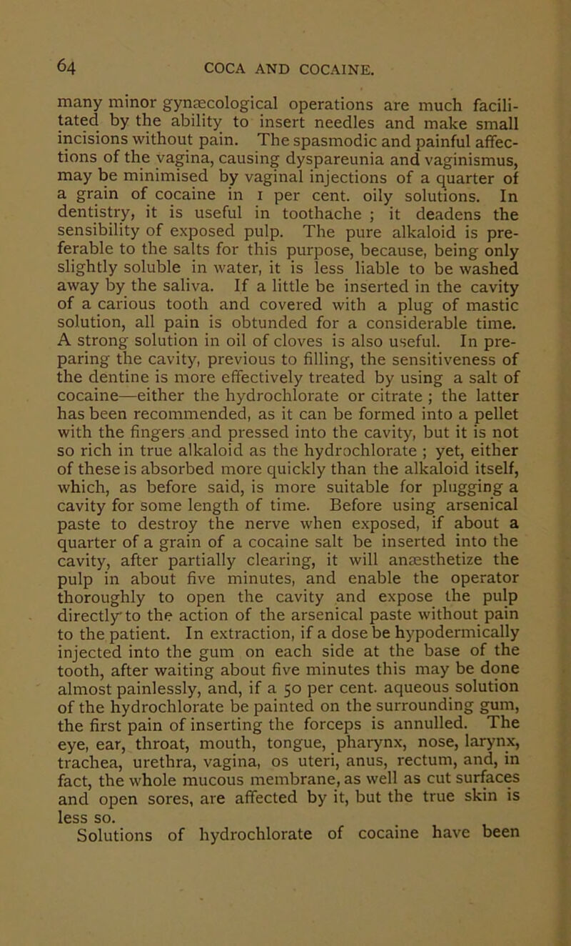 many minor gynaecological operations are much facili- tated by the ability to insert needles and make small incisions without pain. The spasmodic and painful affec- tions of the vagina, causing dyspareunia and vaginismus, may be minimised by vaginal injections of a quarter of a grain of cocaine in i per cent, oily solutions. In dentistry, it is useful in toothache ; it deadens the sensibility of exposed pulp. The pure alkaloid is pre- ferable to the salts for this purpose, because, being only slightly soluble in water, it is less liable to be washed away by the saliva. If a little be inserted in the cavity of a carious tooth and covered with a plug of mastic solution, all pain is obtunded for a considerable time. A strong solution in oil of cloves is also useful. In pre- paring the cavity, previous to filling, the sensitiveness of the dentine is more effectively treated by using a salt of cocaine—either the hydrochlorate or citrate ; the latter has been recommended, as it can be formed into a pellet with the fingers and pressed into the cavity, but it is not so rich in true alkaloid as the hydrochlorate ; yet, either of these is absorbed more quickly than the alkaloid itself, which, as before said, is more suitable for plugging a cavity for some length of time. Before using arsenical paste to destroy the nerve when exposed, if about a quarter of a grain of a cocaine salt be inserted into the cavity, after partially clearing, it will anaesthetize the pulp in about five minutes, and enable the operator thoroughly to open the cavity and expose the pulp directly to the action of the arsenical paste without pain to the patient. In extraction, if a dose be hypodermically injected into the gum on each side at the base of the tooth, after waiting about five minutes this may be done almost painlessly, and, if a 50 per cent aqueous solution of the hydrochlorate be painted on the surrounding gum, the first pain of inserting the forceps is annulled. The eye, ear, throat, mouth, tongue, pharynx, nose, larynx, trachea, urethra, vagina, os uteri, anus, rectum, and, in fact, the whole mucous membrane, as well as cut surfaces and open sores, are affected by it, but the true skin is less so. Solutions of hydrochlorate of cocaine have been