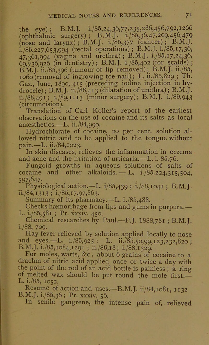 the eye) ; B.MJ. 1-/85,24,36,77,235)286,456,792,1266 (ophthalmic surgery) ; B.M.J. i./85,36,47,209,456,479 (nose and larynx); B.M.J. i./85,377 (cancer); B.M.J. i. /85,227,653,994 (rectal operations); B.M.J. i./85,i7,36, 47,361,994 (vagina and urethra) ; B.M.J. i./85,17,24,36, 69,736,926 (in dentistry); B.M.J. i./85,402 (for scalds) ; B.M.J. ii./85,396 (tumour of lip removed) ; B.M.J. ii./85, 1060 (removal of ingrowing toe-nail); L. ii./85,829 ; Th. Gaz., June, 1890, 415 (preceding iodine injection in hy- drocele); B.M.J. ii./86,4i3 (dilatation of urethra); B.M.J. ii. /88,49i; i./89,iii3 (minor surgery); B.M.J. i./89,943 (circumcision). Translation of Carl Koller’s report of the earliest observations on the use of cocaine and its salts as local anaesthetics.—L. ii./84,99o. Hydrochlorate of cocaine, 20 per cent, solution al- lowed nitric acid to be applied to the tongue without pain.—L. ii./84,io23. In skin diseases, relieves the inflammation in eczema and acne and the irritation of urticaria.—L. i. 86,76. Fungoid growths in aqueous solutions of salts of cocaine and other alkaloids.— L. i./85,224,3i5,504, 597,647- Physiological action.—L. i/85,439 > i-/88,io4i ; B.M.J. iL/84,1313; i./85,17,97,863. Summary of its pharmacy.—L. i./85,488. Checks haemorrhage from lips and gums in purpura.— L. i./85,58i ; Pr. xxxiv. 450. Chemical researches by Paul.—P.J. 1888,781 ; B.M.J. i./88, 709. Hay fever relieved by solution applied locally to nose and eyes.—L. i./85,925 : L. ii./85,50,99,123,232,820 ; B.M.J. i./85,1084,1291 ; ii./86,i8; i./88,i329. For moles, warts, &c., about 6 grains of cocaine to a drachm of nitric acid applied once or twice a day with the point of the rod of an acid bottle is painless ; a ring of melted wax should be put round the mole first.— L. i./85, 1052. Resume of action and uses.—B.M.J. ii/84,io8i, 1132 B.M.J. i./85,36 ; Pr. xxxiv. 56. In senile gangrene, the intense pain of, relieved