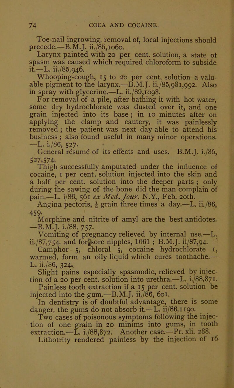 Toe-nail ingrowing, removal of, local injections should precede.—B.M.J. ii./85,io6o. Larynx painted with 20 per cent, solution, a state ot spasm was caused which required chloroform to subside it.—L. ii./85,946. Whooping-cough, 15 to 20 per cent, solution a valu- able pigment to the larynx.—B.M.J. ii./85,981,992. Also in spray with glycerine.—L. ii./89,i098. For removal of a pile, after bathing it with hot water, some dry hydrochlorate was dusted over it, and one grain injected into its base ; in 10 minutes after on applying the clamp and cautery, it was painlessly removed ; the patient was next day able to attend his business ; also found useful in many minor operations. —L. i./86, 527. General rdsumd of its effects and uses. B.M.J. i./86, 527,574- Thigh successfully amputated under the influence ot cocaine, i per cent, solution injected into the skin and a half per cent, solution into the deeper parts ; only during the sawing of the bone did the man complain of pain.—L. i/86, 561 ex Med. Jour. N.Y., Feb. 20th. Angina pectoris, ^ grain three times a day.—L. ii./86, 459- Morphine and nitrite of amyl are the best antidotes. —B.M.J. i./88, 757- Vomiting of pregnancy relieved by internal use.—L. ii./87,754, and forjsore nipples, 1061 ; B.M.J. ii/87,94. ’ Camphor 5, chloral 5, cocaine hydrochlorate i, warmed, form an oily liquid which cures toothache.— L. ii./86, 324.. Slight pains especially spasmodic, relieved by injec- tion of a 20 per cent, solution into urethra.—L. i./88,87i. Painless tooth extraction if a 15 per cent, solution be injected into the gum.—B.M.J. ii./86, 601. In dentistry is of doubtful advantage, there is some danger, the gums do not absorb it.—L. ii/86,i 190. Two cases of poisonous symptoms following the injec- tion of one grain in 20 minims into gums, in tooth extraction.—L. i./88,872. Another case.-^Pr. xli. 288. Lithotrity rendered painless by the injection of 16