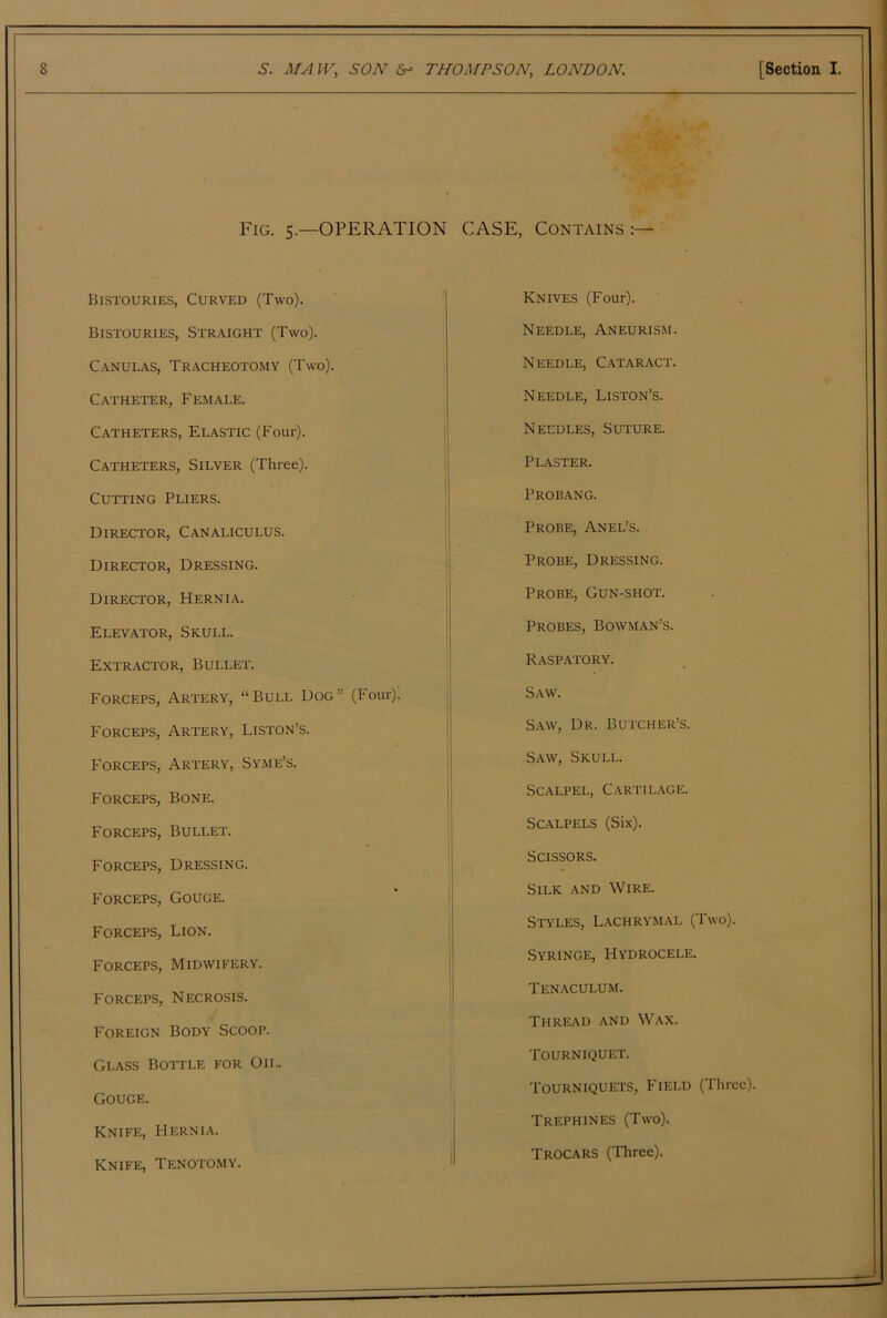 Fig. 5.—operation Bistouries, Curved (Two). Bistouries, Straight (Two). Canulas, Tracheotomy (Two). Catheter, Female. Catheters, Elastic (Four). Catheters, Silver (Three). Cutting Pliers. Director, Canaliculus. Director, Dressing. Director, Hernia. Elevator, Skull. Extractor, Bullet. Forceps, Artery, “Bull Dog” (Four). Forceps, Artery, Liston’s. Forceps, Artery, Syme’s. Forceps, Bone. Forceps, Bullet. Forceps, Dressing. Forceps, Gouge. Forceps, Lion. Forceps, Midwifery. Forceps, Necrosis. Foreign Body Scoop. Glass Bottle for Oil. Gouge. Knife, Hernia. Knife, Tenotomy. CASE, Contains :— Knives (Four). Needle, Aneurism. Needle, Cataract. Needle, Liston’s. Needles, Suture. Plaster. Probang. Probe, Anel’s. Probe, Dressing. Probe, Gun-shot. Probes, Bowman’s. Raspatory. Saw. Saw, Dr. Butcher’s. S.A.W, Skull. Scalpel, Cartil.vge. Scalpels (Six). Scissors. Silk and Wire. Styles, Lachrymal (Two). Syringe, Hydrocele. Tenaculum. Thread and Wax. Tourniquet. Tourniquets, Field (Three). Trephines (Two). Trocars (Three).