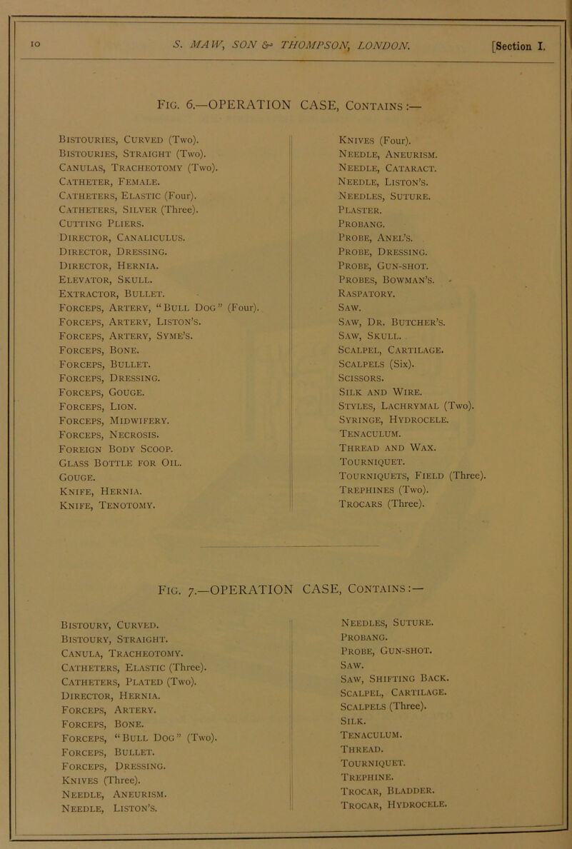 Fig. 6.—OPERATION CASE, Contains :— Bistouries, Curved (Two). Bistouries, Straight (Two). Canulas, Tracheotomy (Two). C.-VTHETER, Female. C.VTHETERS, ELASTIC (Four). Catheters, Silver (Three). Cutting Pliers. Director, Canaliculus. Director, Dressing. Director, Hernia. Elevator, Skull. Extractor, Bullet. Forceps, Artery, “Bull Dog” (Four). Forceps, Artery, Liston’s. Forceps, Artery, Syme’s. Forceps, Bone. Forceps, Bullet. Forceps, Dressing. Forceps, Gouge. Forceps, Lion. Forceps, Midwifery. Forceps, Necrosis. Foreign Body Scoop. Glass Boti’le for Oil. Gouge. Knife, Hernlv. Knife, Tenotomy. Knives (Four). Needle, Aneurism. Needle, Cataract. Needle, Liston’s. Needles, Suture. Plaster. Probang. Probe, Anel’s. Probe, Dressing. Probe, Gun-shot. Probes, Bowman’s. Raspatory. Saw. Saw, Dr. Butcher’s. Saw, Skull. Scalpel, Cartilage. Scalpels (Six). Scissors. Silk and Wire. Styles, Lachrymal (Two). Syringe, Hydrocele. Tenaculum. Thread and Wax. Tourniquet. Tourniquets, Field (Three). Trephines (Two). Trocars (Three). Fig. 7.—operation CASE, Contains:— Bistoury, Curved. Blstoury, Straight. Canula, Tracheotomy. Catheters, Elastic (Three). Catheters, Plated (Two). Director, Herni.\. Forceps, Artery. Forceps, Bone. FORCEP.S, “Bull Dog” (Two). Forceps, Bullet. Forceps, Dressing. Knives (Three). Needle, Aneurism. Needle, Liston’s. Needles, Suture. Probang. Probe, Gun-shot. Saw. Saw, Shifting Back. Scalpel, Cartilage. Scalpels (Three). Silk. Tenaculum. Thread. Tourniquet. Trephine. Trocar, Bladder. Trocar, Hydrocele.