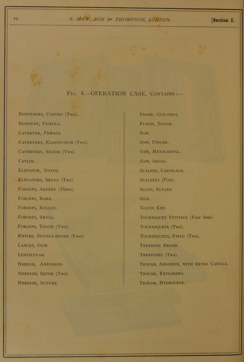 MA JV, SON THOMPSON, LONDOA. [Section I. Fig. 8.—operation CASE, Contains:— Bistouries, Curved (Two). Bistoury, Fistula. Catheter, Female. Catheters, Elastic-gum (Two). Catheters, Silver (Two). Catlin. Elevator, Tooth. Elevators, Skull (Two). Forceps, Artery (Three). Forceps, Bone. Forceps, Bullet. Forceps, Skull. Forceps, Tooth (Two). Knives, Double-edged (Four). Lancet, Gum. Lenticular. Needle, Aneurism. Needles, Seton (Two). Needles, Suture. Probe, Gun-shot. Punch, Tooth. Saw. Saw, Finger. Saw, Metacarpal. Saw, Skull. Scalpel, Cartilage. Scalpels (Five). Scoop, Bullet. Silk. Tooth Key. Tourniquet Fittings (Four Sets). Tourniquets (Two). Tourniquets, Field (Two). Trephine Brush. Trephines (Two). Trocar, Abdomen, with extra Canula. Trocar, Exploring. Trocar, Hydrocele.