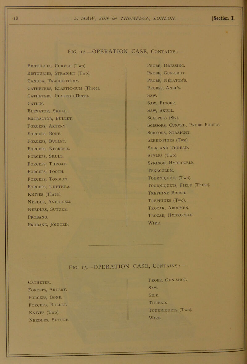 Fig. 12.—operation Bistouries, Curved (Two). Bistouries, Straight (Two). Canula, Tracheotomy. Catheters, Elastic-gum (Three). Catheters, Plated (Three). Catlin. Elevator, Skull. Extractor, Bullet. Forceps, Artery. Forceps, Bone. Forceps, Bullet. Forceps, Necrosis. Forceps, Skull. Forceps, Throat. Forceps, Tooth. Forceps, Torsion. Forceps, Urethra. Knives (Three). Needle, Aneurism. Needles, Suture. Probang. Probang, Jointed. CASE, Contains :— Probe, Dressing. Probe, Gun-shot. Probe, N^laton’s. Probes, An el’s. Saw. Saw, Finger. Saw, Skull. Scalpels (Six). Scissors, Curved, Probe Points. Scissors, Straight. Serre-fines (Two). Silk and Thread. Styles (Two). Syringe, Hydrocele. Tenaculum. Tourniquets (Two). Tourniquets, Field (Three). Trephine Brush. Trephines (Two). Trocar, Abdomen. Trocar, Hydrocele. Wire. Fig. 13.—operation CASE, Contains:— Catheter. Forceps, Artery. Forceps, Bone. Forceps, Bullet. Knives (Two). Needles, Suture. Probe, Gun-shot. Saw. Silk. Thread. Tourniquets (Two). Wire.