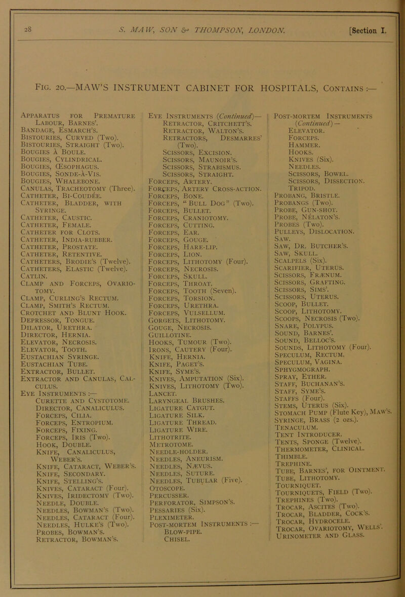 Fig. 20.—MAW’S INSTRUMENT CABINET FOR HOSPITALS, Contains :— ' APP.A.RATUS FOR PREMATURE Labour, Barnes’. Band.age, Esmarch’s. Bistouries, Curved (Two). Bistouries, Straight (Two). Bougies A Boule. Bougies, Cylindrical. Bougies, CEsophagus. Bougies, Sonde-A-Vis. Bougies, Whalebone. Canulas, Tracheotomy (Three). C.ATHETER, Bl-COUD^E. Catheter, Bladder, with Syringe. Catheter, Caustic. Catheter, Female. C.VTHETER FOR CLOTS. Catheter, India-rubber. C.vTHETER, Prostate. Catheter, Retentive. Catheters, Brodie’s (Twelve). Catheters, Elastic (Twelve). Catlin. Clamp and Forceps, Ovario- tomy. Clamp, Curling’s Rectum. Clamp, Smith’s Rectum. Crotchet and Blunt Hook. Depressor, Tongue. Dilator, Urethra. Director, Hernia. Elevator, Necrosis. Elevator, Tooth. Eustachian Syringe. Eustachi.an Tube. Extractor, Bullet. Extractor and Canulas, Cal- culus. Eye Instruments :— CURETl’E AND CYSTOTOME. Director, Canaliculus. Forceps, Cilia. Forceps, Entropium. Forceps, Fixing. Forceps, Iris (Two). Hook, Double. Knife, Canaliculus, Weber’s. Knife, Cataract, Weber’s. Knife, Secondary. Knife, Stelling’s. Knives, Cataract (Four). Knives, Iridectomy (Two). Needle, Double. Needles, Bowman’s (Two). Needles, Cataract (Four). Needles, Hulke’s (Two). Probes, Bowman’s. Retractor, Bowman’s. i Eye Instruments {Conthwed)— Retr.actor, Critchett’s. Retractor, Walton’s. Retractors, Desmarres’ (Two). Scissors, Excision. Scissors, Maunoir’s. Scissors, Strabismus. Scissors, Straight. Forceps, Artery. P'ORCEPs, Artery Cross-action. Forceps, Bone. i| Forceps, “Bull Dog” (Two). j! Forceps, Bullet. ■' Forceps, Craniotomy. Forceps, Cutting. Forceps, Ear. FORCEP.S, Gouge. Forceps, Hare-lip. Forceps, Lion. Forceps, Lithotomy (Four). Forceps, Necrosis. Forceps, Skull. Forceps, Throat. Forceps, Tooth (Seven). Forceps, Torsion. Forceps, Urethra. Forceps, Vulsellum. Gorgets, Lithotomy. Gouge, Necrosis. Guillotine. Hooks, Tumour (Two). Irons, Cautery (Four). Knife, Hernia. Knife, Paget’s. Knife, Syme’s. ^ Knives, Amputation (Six). Knives, Lithotomy (Two). Lancet. Laryngeal Brushes. Ligature Catgut. :i Ligature Silk. ! Ligature Thread. ,i Ligature Wire. '' Lithotrite. MeTRO'I'OME. Needle-holder. Needles, Aneurism. Needles, NAivus. ;; Needles, Suture. Needles, Tubular (Five), i, Otoscope. : Percusser. Perforator, Simpson’s. Pessaries (Six). Pleximeter. Post-mortem Instruments Blow-pipe. Chisel. POST-M O RTEM INSTRU M EN TS {Continued') — Elevator. Forceps. Hammer. Hooks. Knives (Six). Needles. Scissors, Bowel. Scissors, Dissection. Tripod. j Probang, Bristle. Probangs (Two). Probe, Gun-shot. ' Probe, Nelaton’s. Probes (Two). j; Pulleys, Dislocation. I' Saw. i Saw, Dr. Butcher’s. I Saw, Skull. j Scalpels (Six). I Scarifier, Uterus. ; Scissors, Fr^num. ; Scis.soRS, Grafting. Scissors, Sims’. ' Scissors, Uterus. Scoop, Bullet. Scoop, Lithotomy. Scoops, Necrosis (Two). Snare, Polypus. Sound, Barnes’. Sound, Belloc’s. Sounds, Lithotomy (Four). ' Speculum, Rectum. Speculum, Vagina. Sphygmograph. Spray, Ether. Staff, Buchanan’s. Staff, Syme’s. Staffs (Four). ' Stems, Uterus (Six). ; Stomach Pump (Flute Key), Maw Syringe, Br.\ss (2 ozs.). Tenaculum. Tent Introducer. Tents, Sponge (Twelve). Thermometer, Clinical. Thimble. Trephine. Tube, Barnes’, for Oint.ment Tube, Lithotomy. I Tourniquet. Tourniquets, Field (Two). I Trephines (Two). Trocar, Ascites (Two). I Trocar, Bladder, Cock's. i Trocar, Hydrocele. I Trocar, Ovariotomy, Wells. 1 Urinometer and Glass.