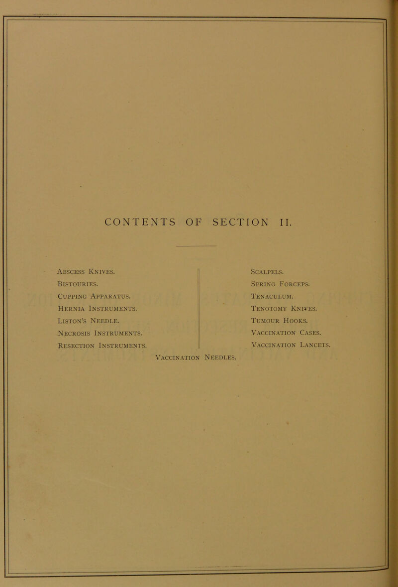 Abscess Knives. Bistouries. Cupping Apparatus. Hernia Instruments. Liston’s Needle. Necrosis Instruments. Resection Instruments. Scalpels. Spring Forceps. Tenaculum. Tenotomy Knives. Tumour Hooks. Vaccination Cases. Vaccination Lancets. Vaccin.\tion Needles.