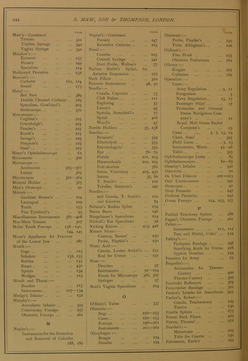 ) T Y 444 5. MAIV, SON fir- THOMPSON, LONDON 1*AGK Maw s—Lonttmied. T rocars 321 Urethra Syringe 340 Vagina Syringe 341 Meadow’s:— Ecraseur 237 Pessary 249 Speculum 214 Medicated PesSaries 232 Mercier’s :— Catheter 162, 164 Sound 173 Metal:— Bed Rest 389 Double Channel Catheter... 169 Speculum, Gowlland’s 205 Stethoscope ... 370 Metrotomes:— Coghlan’s 225 Greenhalgh’s 225 Peaslee’s 225 Routh’s 225 Savage’s 225 Simpson’s ... 225 Sims’... 225 Meyer’s Ophthalmoscope 82 Micrometer 366 Microscope:— Accessories ... 365- -367 Lamps 365 Microscopes 361- -364 Mineral Holder ... 365 Miot’s Otoscope ... 91 Mirrors Gardiner Brown’s ... 104 I.,aryngeal 109 Tooth 153 Von Troeltsch’s 93 Miscellaneous Instruments 387- -408 Moc-Main Trusses 307 Molar Tooth Forceps ... 138- ■141, 144, 145 Moon’s Appliance for Fracture of the Lower Jaw 287 Mouth :— Gags 123 Inhalers 132 133 Kettles 133 Rasps... 430 Sprays 134 Wedges 123 Mouth and Throat:— ■ Brushes 115 Instruments... 107- -134 Mudge’s Inhaler ... 132 Murphy’s: — Ancesthetic Inhaler 393 Craniotomy Forceps ... 257 Obstetric P'orceps ... ... 261 N Napier’s:— Instruments for the Detection and Removal of Calculus 188, 189 Napier’s—Continued. Pessary ... 247 Retentive Catheter... ... 163 Nasal Canulas ... 103 Catarrh Syringe ••• 341 Duct Probe, Walton’s ... 77 Nathan Smith’s Splint, for Anterior Suspension ... ... 276 Neck Pillow ... 302 Necrosis Instruments 48, SO Needle :— Canula, Capsular ... 73 Cleft Palate ... ... Ill Exploring 57 Liston’s ... 45 Spatula, Streatfield’s ... 77 Spiral ... 406 Wood’s ... 47 Needle Holders ... 37> 238 Needles : — Botanists^ 359 Electrolysis ... ••• 353 Entomologists’ ••• 359 Eye ... 76—79 Fistula 201, 203 Haemorrhoids 201, 203 Post-mortem ... 382 Seton, Veterinary ... 425. 431 Suture 37, 60 T. Smith’s ... ... no Tubular, Simpson’s ... 240 Needles:— and Canula, T. Smith’s ... no and Curettes ... 74 Nekton’s Radius Splint ... 274 Nerve Burrs ... 146 Neugebauer’s Speculums ... 214 Nicholl’s Ear Speculums ... 92 Nicking Knives ... 413, 426 Nitrate Silver;— Cautery, Barnes’ ... 230 Probe, Playfair’s ... ... 230 Nitric Acid :— Canula, Loome Atthill’s ... 231 Rod for Uterus ... 231 Nose: — Douches ... 97 Instruments ... 91—104 Pieces for Microscope 366, 367 Syringes ... 97 Nott’s Vagina Speculums 214 0 O’Beirn’s Tubes • •• 337 Obstetric :— Bags 250—253 Cases... 250—253 Forceps 258—261 Instruments ... 211 —262 CEsophagus:— Bougie ... 124 Douche 124 J'AGE Ointment:— Probe, Playfair’s ... 230 Tube, Allingham’s ... ... 206 Oldham’s:— Fine Hook 255 Obstetric Perforators ... 262 Olivary ;— Bougies 161 Catheters ... 162 Operation :— Cases: — Army Regulation . ...9, u Emigration 5 Navy Regulation... 15. 17 Passenger Ships’ ... ... 17 Peninsular and Oriental Steam Navigation Com- pany’s ... 21 Royal Mail Steam Packet Company’s ... 23 Cases ... ... 5, 7. 13. 19 Chair, Sims’ - 395 Field Cases ... •■•5. 23 Instruments, Minor... 43—46 Table... 395 Ophthalmoscope Lamp ... ... 85 Ophthalmoscopes... 82—85 Ormsby’s Inhaler ••• 392 Osteotrite... ... 50 Os Uteri Dilators . . 220—223 Otis’ Urethrometer ... 191 Otoscopes ... ... 91 Oval Pessaries ... ... 247 Oviform Pessaries ... 247 Omm Forceps ... 254, 255. 257 P Padded Tenotomy Splints ... 288 Pagan’s Obstetric Forceps ... 261 Palate;— Instruments III, 112 Teat and Shield, Coles’ ... 112 Palfrey’s :— ... 298 Prolapsus Bandage... Scarifying Knife for Uterus 228 Syphon Douches ... ... 234 Panniers for Army ... 25 Paquelin’s Accessories for Thermo- Cautery ... 400 Thermo-Cautery ... 399 Parabolic Reflectors ... 365 Para-rubber Bandage ... 301 Parker’s Inhaler for AnKslhcsia 393 Parker’s, Robert:— Canula, Tracheotomy ... 129 Tractor ... 130 Patella Splints ... 273 Patent Back Fleam ... 423 Patten, Thomas’ ... 272 Peaslee's: — Metrotome ... 225 Tube for Caustic ... ... 230 Pelvimeter, Earle’s .. 255