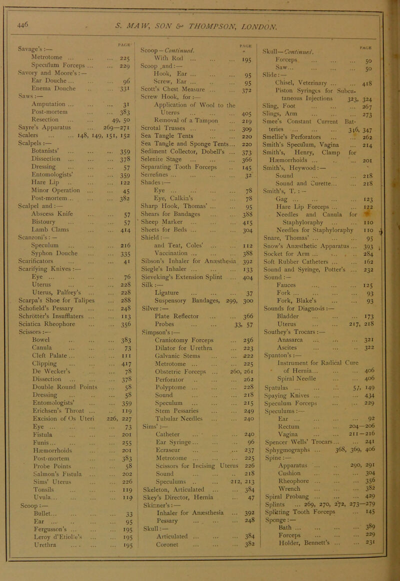 Savage’s:— PACK- Scoop — Continued. *a(;k Skul 1—Continued. I'AGE Metrotome ... 225 Witb Rod 195 Forceps 50 Speculum Forceps ... 229 Scoop .and:— Saw... ^0 Savoiy and Moore’s ; — Hook, Ear ... 95 Slide: — Ear Douche ... 96 Screw, Ear ... 95 Chisel, Veterinary ... 418 Enema Douche 331 Scott’s Chest Measure ... 372 Piston Syringes for Subcu- Saws :— Screw Hook, for :— taneous Injections 323. 324 Amputation ... 31 Application of Wool to the Sling, Foot 267 Post-mortem 383 Uterus 405 .Slings, Arm 273 Resection 49 . so Removal of a Tampon 219 1 .Smee’s Constant Current Bat- Sayre’s Apparatus 269— -271 Scrotal Trusses ... ... 309 teries 3i6, 347 Scalers 148, 149 151. 152 Sea Tangle Tents 220 Smellie’s Perforators 262 Scalpels :— Sea Tangle and Sponge Tents... 220 Smith’s Speculum, Vagina 214 Botanists’ ... 359 Sediment Collector, Dobell’s 373 Smith’s, Henry, Clamp for Dissection 378 Selenite Stage 366 Haemorrhoids ... 201 Dressing 57 Separating Tooth Forceps .. 145 Smith’s, Hey wood : — ' Entomologists’ 359 Serrefines ... 32 Sound 218 Hare Lip 122 Shades:— .Sound and Curette... 218 Minor Operation 45 Eye ... 78 .Smith’s, T. : — Post-mortem... 382 Eye, Calkin’s 78 Gag 123 Scalpel and :— Sharp Hook, Thomas’ ... 95 Hare Lip Forceps ... 122 Abscess Knife 57 Shears for Bandages 388 Needles and Canula for Bistoury 57 ' Sheep Marker 415 Staphyloraphy 110 Lamb Clams 414 Sheets for Beds ... 304 Needles for Staphyloraphy O V Scanzoni’s: — Shield: — Snare, Thomas’ ... 95 Speculum 216 and Teat, Coles’ 112 Snow’s Anaesthetic Apparatus ... 393 i Syphon Douche 335 Vaccination ... 388 Socket for Arm ... ... , 284 Scarificators 41 Sibson’s Inhaler for Anresthesia 392 Soft Rubber Catheters ... 162 Scarifying Knives Siegle’s Inhaler ... 133 Sound and Syringe, Potter’s 232 Eye 76 Sieveking’s Extension Splint ... 404 Sound : — U terns 228 Silk :— Fauces 125 Uterus, Palfrey’s 228 Ligature 37 Fork ... 93 Scarpa’s Shoe for Talipes 288 Suspensory Bandages, 299, 300 Fork, Blake’s ... 93 Schofield’s Pessary 248 Silver: — Sounds for Diagno.sis :— Schrbtter’s Insufflaters ... 113 Plate Reflector 366 Bladder ... 173 Sciatica Rheophore 356 Probes 33.57 U terus 217, 218 Scissors :— Simpson’s:— Southey’s Trocars:— Bowel 383 Craniotomy Forceps 256 Anasarca 321 Canula 73 Dilator for Urethra 223 Ascites 322 Cleft Palate ... 111 Galvanic Stems 222 Spanton’s :— Clipping ... 417 Metrotome ... 225 Instrument for Radical Cure De Wecker’s 78 Obstetric Forceps ... 260 261 • of Hernia... 406 Dissection 378 Perforator 262 Spiral Needle 406 Double Round Points 58 Polyptome ... 228 Spatulas ... 57. 149 Dressing 58 Sound 218 Spaying Knives ... 434 Entomologists’ 359 Speculum 215 Speculum Forceps 229 Erichsen’s Throat ... 119 .Stem Pessaries 249 1 Speculums:— Excision of Os Uteri 226, 227 Tubular Needles 240 ! Ear ... 92 Eye 73 Sims’ :— Rectum 204- -206 Fistula 201 Catheter ... ■ 240 j Vagina 2II- -216 Funis... 255 Ear .Syringe... 96 j Spencer Wells’ Troatrs... 241 Haemorrhoids 201 1 Ecraseur ... 237 Sphygmographs ... 368, 369. 406 Post-mortem 383 j Metrotome ... 225 Spine :— Probe Points 58 ! .Scissors for Incising Uterus 226 Apparatus ... 290 291 Salmon’s Fistula 202 1 .Sound 218 Cushion 304 Sims’ Uterus 226 .Speculums .. 212 . 213 ! Rheophore ... 356 T onsils 119 ' Skeleton, Articulated .. 384 Wrench 382 Uvula... 119 . Skey’s Director, Hernia 47 Spiral Probang ... 429 Scoop: — 1 Skinner’s t— Splints ... 269, 270, 272, 273- -279 Bullet ... 33 Inhaler for Antesthesia ... 392 Splitting Tooth Forceps 145 Ear 95 I Pessary 248 Sponge:— Fergusson’s ... 195 Skull:— Bath ... 389 Leroy d’Eliollc’s 195 1 Articulated ... 384 Forceps ... 229 Urethra '95 Coronet 382 Holder, Bennett’s ... 23'