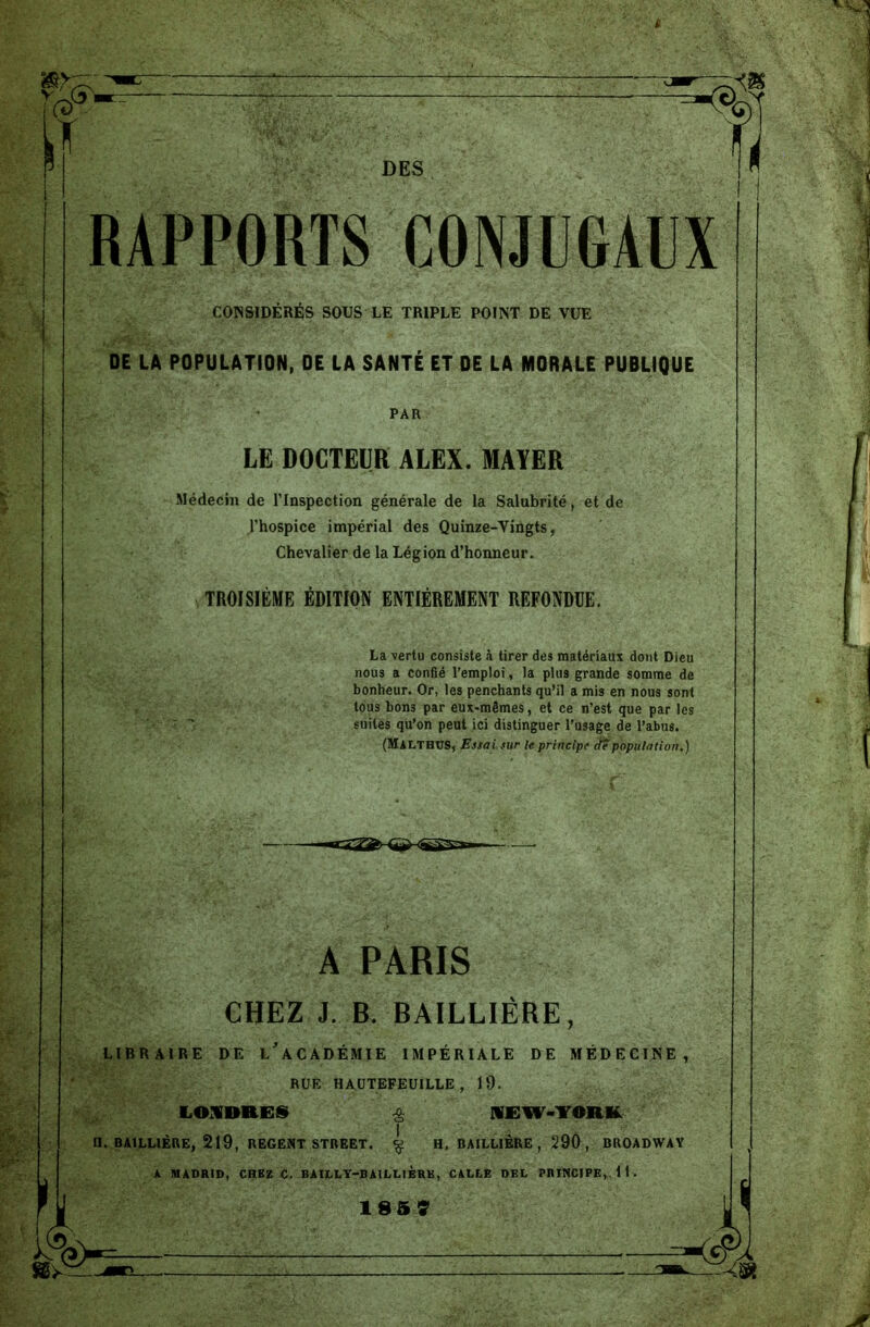P DES RAPPORTS CONJUGAUX CONSIDÉRÉS SOUS LE TRIPLE POINT DE VUE DE LA POPULATION, DE LA SANTÉ ET DE LA MORALE PUBLIQUE PAR LE DOCTEUR ALEX. MAYER Médecin de l’Inspection générale de la Salubrité, et de l’hospice impérial des Quinze-Vingts, Chevalier de la Légion d’honneur. TROISIÈME ÉDITION ENTIÈREMENT REFONDUE. La vertu consiste à tirer des matériaux dont Dieu nous a confié l’emploi, la plus grande somme de bonheur. Or, les penchants qu’il a mis en nous sont tous bon3 par eux-mêmes, et ce n’est que par les suites qu’on peut ici distinguer l’usage de l’abus. (Malthus, Essai, sur le principe de population.) A PARIS CHEZ J. B. BAILLIÈRE, LIBRAIRE DE L’ACADÉMIE IMPÉRIALE DE MÉDECINE, RUE HAUTEFEUILLE , 19. LONDRES £ NEW-YORK II. BAILLIÈRE, 219, REGENT STREET. £ H, BAILLIÈRE , 29Ô , BROADWAY A MADRID, CHEZ C. BAILLY-BAILLIÈRE, CALLE DEL PRINCIPE, 11. 185 7