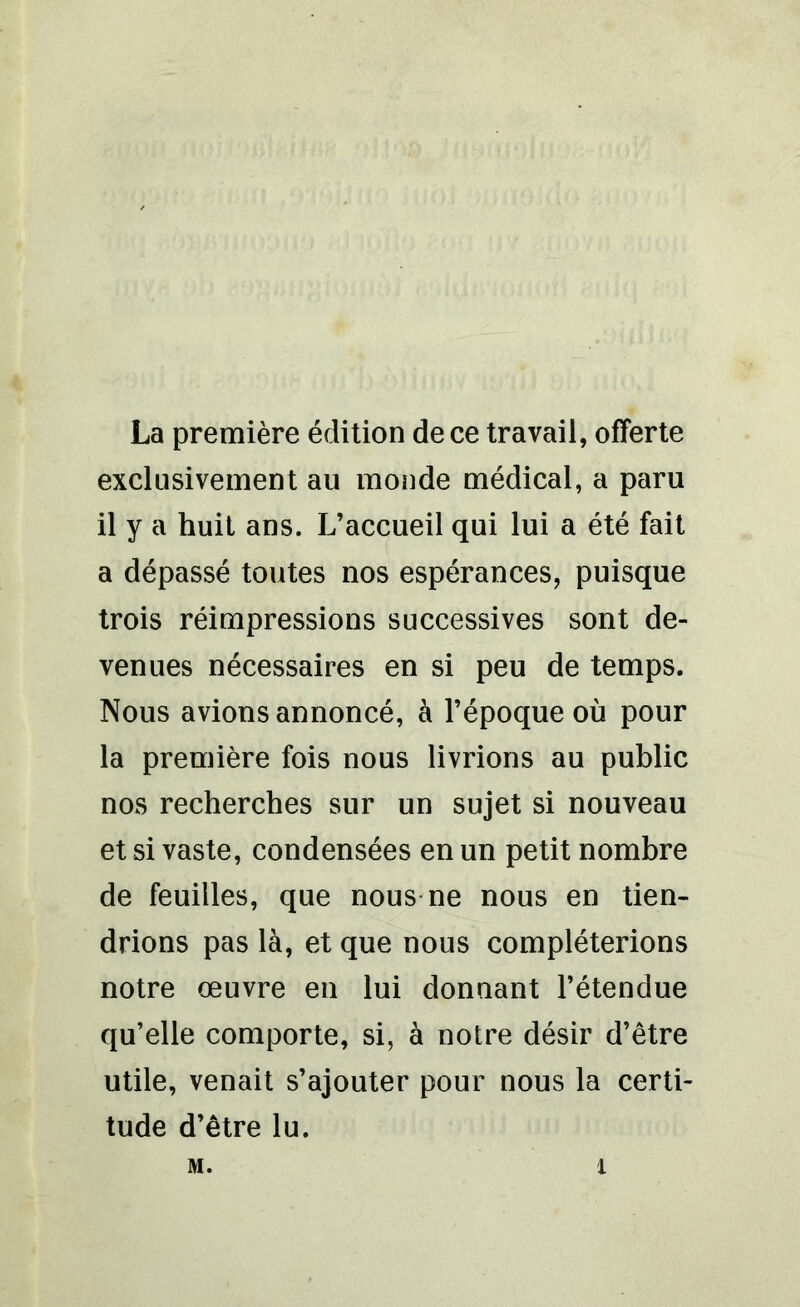 La première édition de ce travail, offerte exclusivement au monde médical, a paru il y a huit ans. L’accueil qui lui a été fait a dépassé toutes nos espérances, puisque trois réimpressions successives sont de- venues nécessaires en si peu de temps. Nous avions annoncé, à l’époque où pour la première fois nous livrions au public nos recherches sur un sujet si nouveau et si vaste, condensées en un petit nombre de feuilles, que nous ne nous en tien- drions pas là, et que nous compléterions notre œuvre en lui donnant l’étendue qu’elle comporte, si, à notre désir d’être utile, venait s’ajouter pour nous la certi- tude d’être lu.