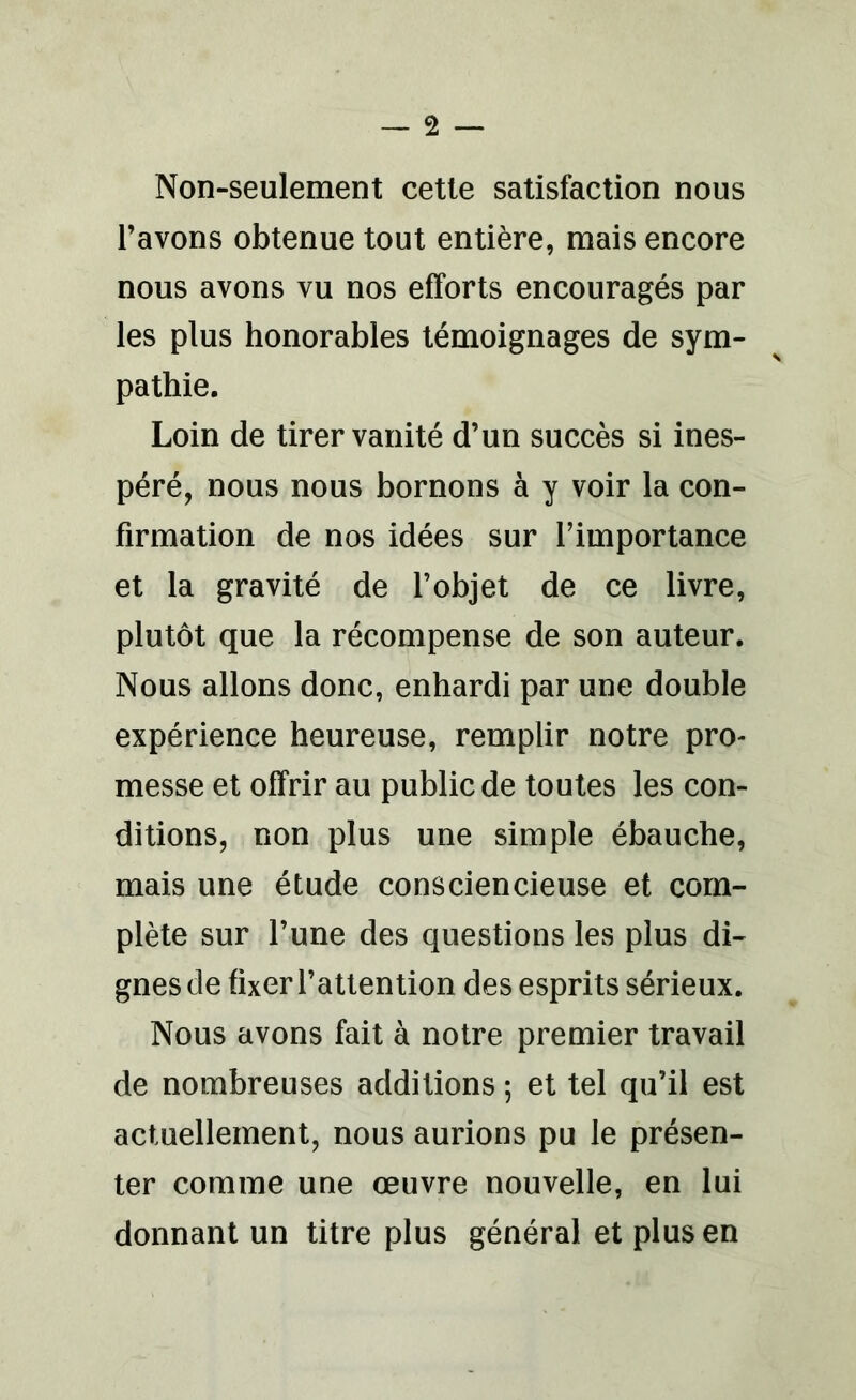 Non-seulement cette satisfaction nous l’avons obtenue tout entière, mais encore nous avons vu nos efforts encouragés par les plus honorables témoignages de sym- pathie. Loin de tirer vanité d’un succès si ines- péré, nous nous bornons à y voir la con- firmation de nos idées sur l’importance et la gravité de l’objet de ce livre, plutôt que la récompense de son auteur. Nous allons donc, enhardi par une double expérience heureuse, remplir notre pro- messe et offrir au public de toutes les con- ditions, non plus une simple ébauche, mais une étude consciencieuse et com- plète sur l’une des questions les plus di- gnes de fixer l’attention des esprits sérieux. Nous avons fait à notre premier travail de nombreuses additions ; et tel qu’il est actuellement, nous aurions pu le présen- ter comme une œuvre nouvelle, en lui donnant un titre plus général et plus en