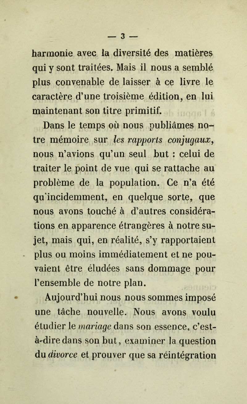 harmonie avec la diversité des matières qui y sont traitées. Mais il nous a semblé plus convenable de laisser à ce livre le caractère d’une troisième édition, en lui maintenant son titre primitif. Dans le temps où nous publiâmes no- tre mémoire sur les rapports conjugaux, nous n’avions qu’un seul but : celui de traiter le point de vue qui se rattache au problème de la population. Ce n’a été qu’incidemment, en quelque sorte, que nous avons touché à d’autres considéra- tions en apparence étrangères à notre su- jet, mais qui, en réalité, s’y rapportaient plus ou moins immédiatement et ne pou- vaient être éludées sans dommage pour l’ensemble de notre plan. Aujourd’hui nous nous sommes imposé une tâche nouvelle. Nous avons voulu étudier le mariage dans son essence, c’est- à-dire dans son but, examiner la question du divorce et prouver que sa réintégration