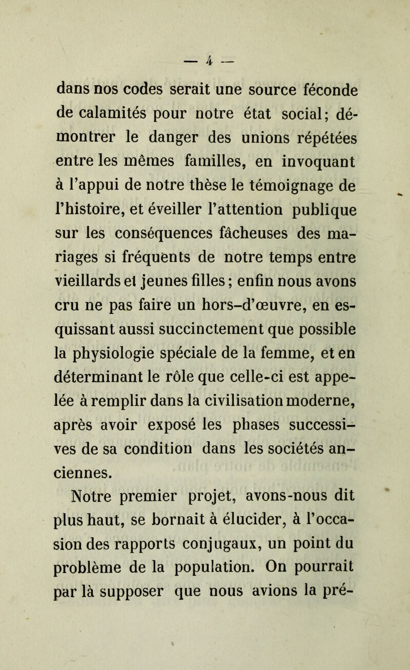 dans nos codes serait une source féconde de calamités pour notre état social ; dé- montrer le danger des unions répétées entre les mêmes familles, en invoquant à l’appui de notre thèse le témoignage de l’histoire, et éveiller l’attention publique sur les conséquences fâcheuses des ma- riages si fréquents de notre temps entre vieillards et jeunes filles ; enfin nous avons cru ne pas faire un hors-d’œuvre, en es- quissant aussi succinctement que possible la physiologie spéciale de la femme, et en déterminant le rôle que celle-ci est appe- lée à remplir dans la civilisation moderne, après avoir exposé les phases successi- ves de sa condition dans les sociétés an- ciennes. Notre premier projet, avons-nous dit plus haut, se bornait à élucider, à l’occa- sion des rapports conjugaux, un point du problème de la population. On pourrait par là supposer que nous avions la pré-
