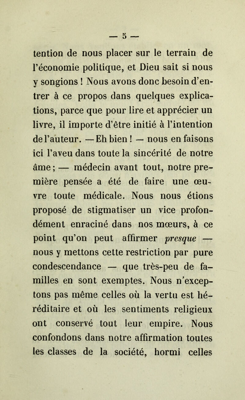 tention de nous placer sur le terrain de l’économie politique, et Dieu sait si nous y songions ! Nous avons donc besoin d’en- trer à ce propos dans quelques explica- tions, parce que pour lire et apprécier un livre, il importe d’être initié à l’intention de l’auteur. —Eh bien ! — nous en faisons ici l’aveu dans toute la sincérité de notre âme ; — médecin avant tout, notre pre- mière pensée a été de faire une œu- vre toute médicale. Nous nous étions proposé de stigmatiser un vice profon- dément enraciné dans nos mœurs, à ce point qu’on peut affirmer presque — nous y mettons cette restriction par pure condescendance — que très-peu de fa- milles en sont exemptes. Nous n’excep- tons pas même celles où la vertu est hé- réditaire et où les sentiments religieux ont conservé tout leur empire. Nous confondons dans notre affirmation toutes les classes de la société, hormi celles