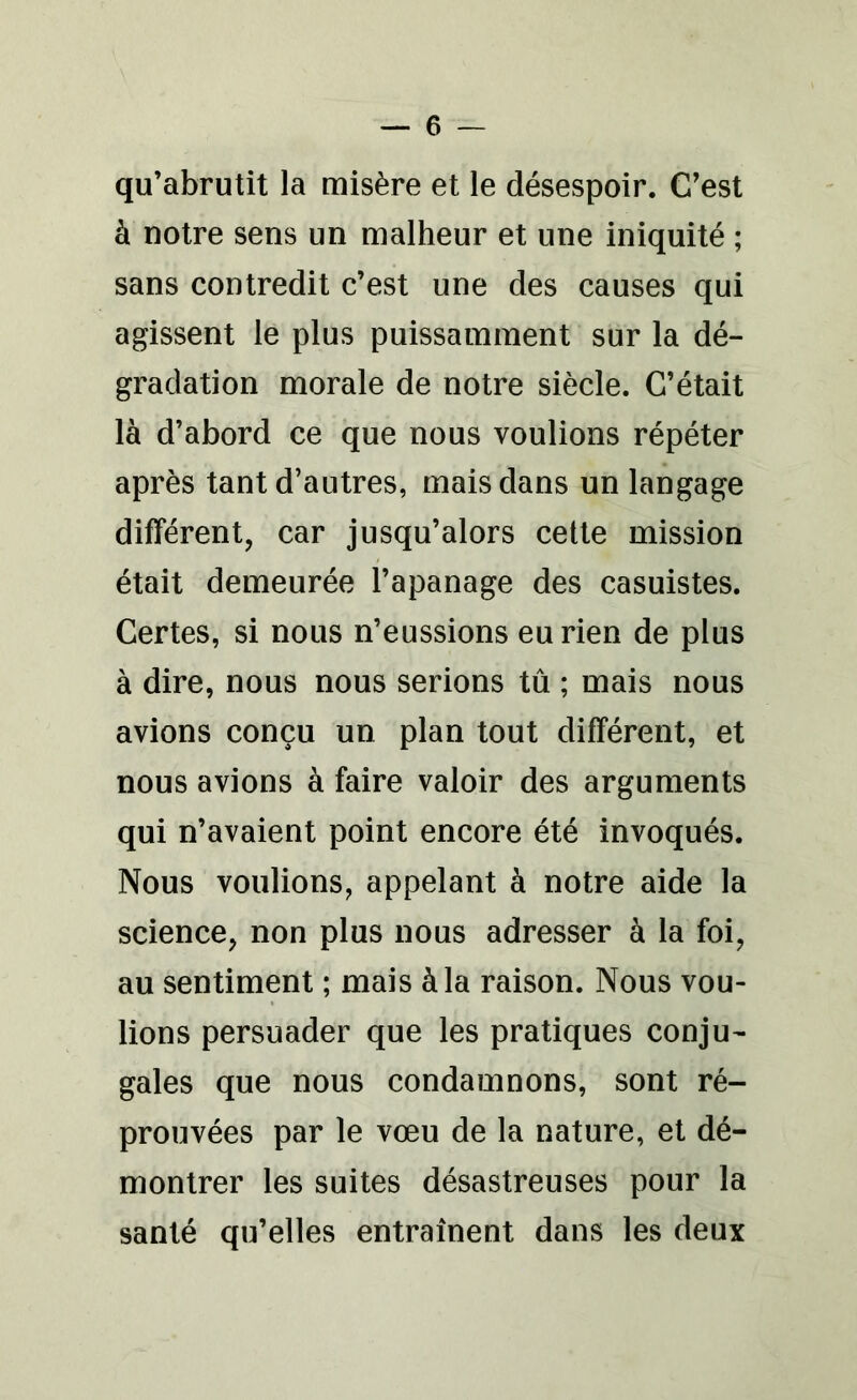 qu’abrutit la misère et le désespoir. C’est à notre sens un malheur et une iniquité ; sans contredit c’est une des causes qui agissent le plus puissamment sur la dé- gradation morale de notre siècle. C’était là d’abord ce que nous voulions répéter après tant d’autres, mais dans un langage différent, car jusqu’alors cette mission était demeurée l’apanage des casuistes. Certes, si nous n’eussions eu rien de plus à dire, nous nous serions tu ; mais nous avions conçu un plan tout différent, et nous avions à faire valoir des arguments qui n’avaient point encore été invoqués. Nous voulions, appelant à notre aide la science, non plus nous adresser à la foi, au sentiment ; mais à la raison. Nous vou- lions persuader que les pratiques conju- gales que nous condamnons, sont ré- prouvées par le vœu de la nature, et dé- montrer les suites désastreuses pour la santé qu’elles entraînent dans les deux
