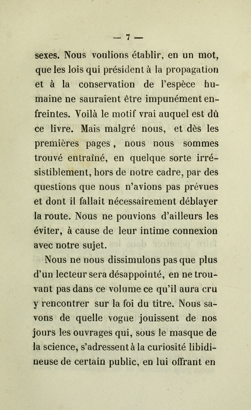 sexes. Nous voulions établir, en un mot, que les lois qui président à la propagation et à la conservation de l’espèce hu- maine ne sauraient être impunément en- freintes. Voilà le motif vrai auquel est dû ce livre. Mais malgré nous, et dès les premières pages, nous nous sommes trouvé entraîné, en quelque sorte irré- sistiblement, hors de notre cadre, par des questions que nous n’avions pas prévues et dont il fallait nécessairement déblayer la route. Nous ne pouvions d’ailleurs les éviter, à cause de leur intime connexion avec notre sujet. Nous ne nous dissimulons pas que plus d’un lecteur sera désappointé, en ne trou- vant pas dans ce volume ce qu’il aura cru y rencontrer sur la foi du titre. Nous sa- vons de quelle vogue jouissent de nos jours les ouvrages qui, sous le masque de la science, s’adressent à la curiosité libidi- neuse de certain public, en lui offrant en