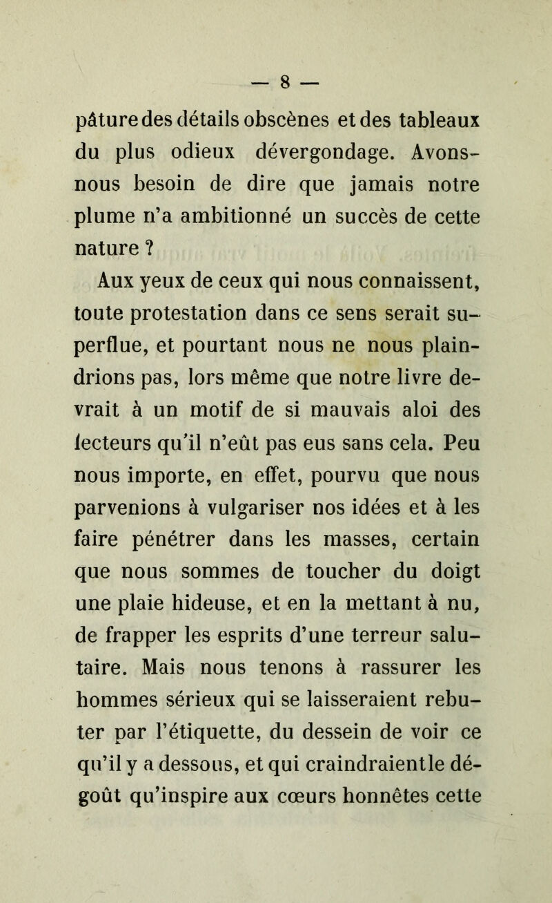 pâture des détails obscènes et des tableaux du plus odieux dévergondage. Avons- nous besoin de dire que jamais notre plume n’a ambitionné un succès de cette nature ? Aux yeux de ceux qui nous connaissent, toute protestation dans ce sens serait su- perdue, et pourtant nous ne nous plain- drions pas, lors même que notre livre de- vrait à un motif de si mauvais aloi des lecteurs qu'il n’eût pas eus sans cela. Peu nous importe, en effet, pourvu que nous parvenions à vulgariser nos idées et à les faire pénétrer dans les masses, certain que nous sommes de toucher du doigt une plaie hideuse, et en la mettant à nu, de frapper les esprits d’une terreur salu- taire. Mais nous tenons à rassurer les hommes sérieux qui se laisseraient rebu- ter par l’étiquette, du dessein de voir ce qu’il y a dessous, et qui craindraientle dé- goût qu’inspire aux cœurs honnêtes cette