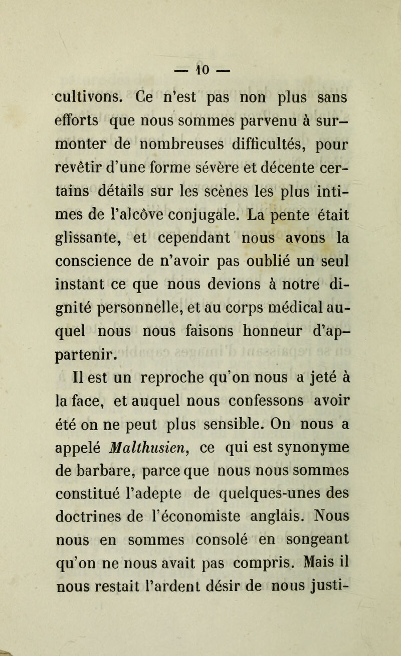 cultivons. Ce n’est pas non plus sans efforts que nous sommes parvenu à sur- monter de nombreuses difficultés, pour revêtir d’une forme sévère et décente cer- tains détails sur les scènes les plus inti- mes de l’alcôve conjugale. La pente était glissante, et cependant nous avons la conscience de n’avoir pas oublié un seul instant ce que nous devions à notre di- gnité personnelle, et au corps médical au- quel nous nous faisons honneur d’ap- partenir. Il est un reproche qu’on nous a jeté à la face, et auquel nous confessons avoir été on ne peut plus sensible. On nous a appelé Malthusien, ce qui est synonyme de barbare, parce que nous nous sommes constitué l’adepte de quelques-unes des doctrines de l’économiste anglais. Nous nous en sommes consolé en songeant qu’on ne nous avait pas compris. Mais il nous restait Tardent désir de nous justi-