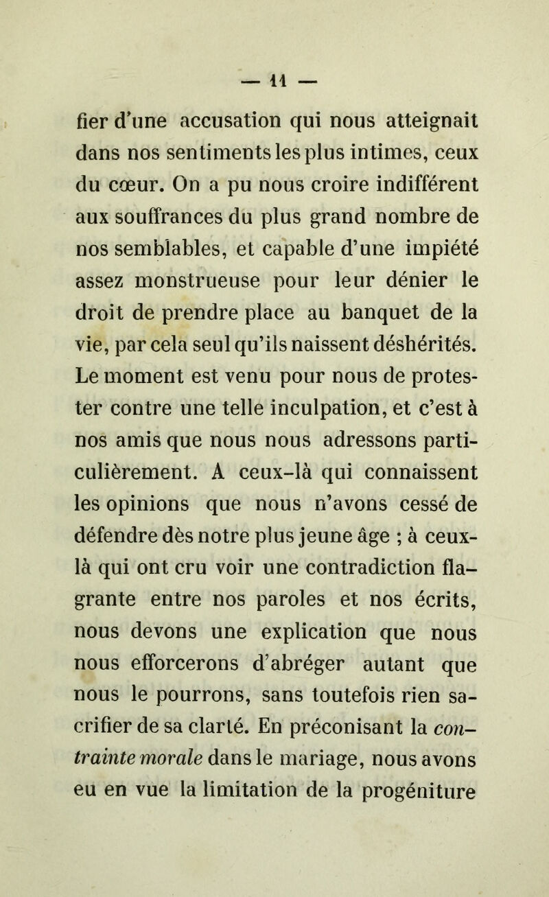 fier d'une accusation qui nous atteignait dans nos sentiments les plus intimes, ceux du cœur. On a pu nous croire indifférent aux souffrances du plus grand nombre de nos semblables, et capable d’une impiété assez monstrueuse pour leur dénier le droit de prendre place au banquet de la vie, par cela seul qu’ils naissent déshérités. Le moment est venu pour nous de protes- ter contre une telle inculpation, et c’est à nos amis que nous nous adressons parti- culièrement. A ceux-là qui connaissent les opinions que nous n’avons cessé de défendre dès notre plus jeune âge ; à ceux- là qui ont cru voir une contradiction fla- grante entre nos paroles et nos écrits, nous devons une explication que nous nous efforcerons d’abréger autant que nous le pourrons, sans toutefois rien sa- crifier de sa clarté. En préconisant la con- trainte morale dans le mariage, nous avons eu en vue la limitation de la progéniture