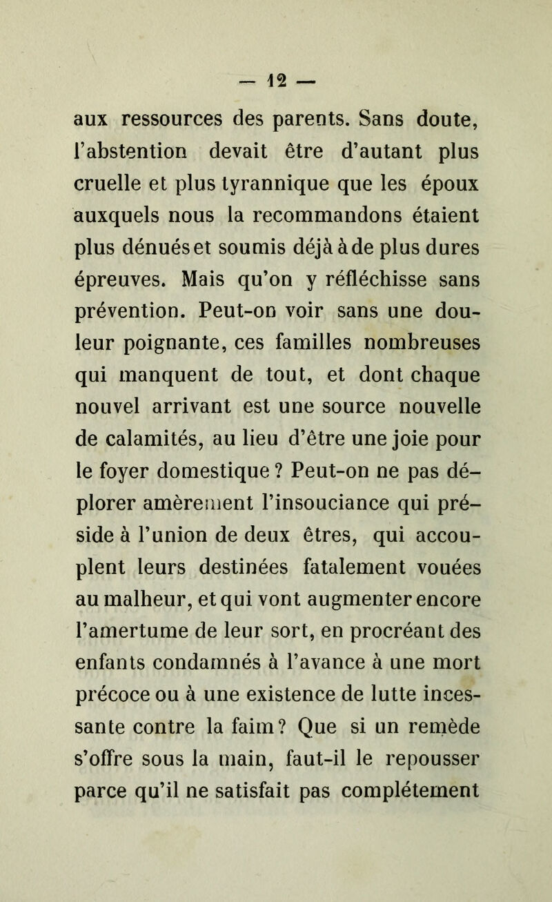 aux ressources des parents. Sans doute, l’abstention devait être d’autant plus cruelle et plus tyrannique que les époux auxquels nous la recommandons étaient plus dénués et soumis déjà à de plus dures épreuves. Mais qu’on y réfléchisse sans prévention. Peut-on voir sans une dou- leur poignante, ces familles nombreuses qui manquent de tout, et dont chaque nouvel arrivant est une source nouvelle de calamités, au lieu d’être une joie pour le foyer domestique ? Peut-on ne pas dé- plorer amèrement l’insouciance qui pré- side à l’union de deux êtres, qui accou- plent leurs destinées fatalement vouées au malheur, et qui vont augmenter encore l’amertume de leur sort, en procréant des enfants condamnés à l’avance à une mort précoce ou à une existence de lutte inces- sante contre la faim? Que si un remède s’offre sous la main, faut-il le repousser parce qu’il ne satisfait pas complètement