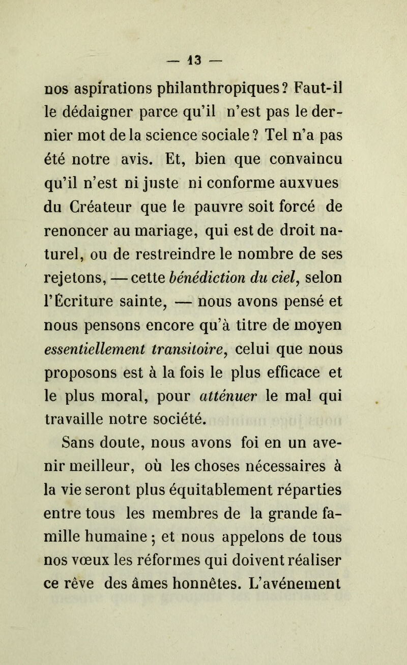 — 43 — dos aspirations philanthropiques? Faut-il le dédaigner parce qu’il n’est pas le der- nier mot de la science sociale ? Tel n’a pas été notre avis. Et, bien que convaincu qu’il n’est ni juste ni conforme auxvues du Créateur que le pauvre soit forcé de renoncer au mariage, qui est de droit na- turel, ou de restreindre le nombre de ses rejetons, —cette bénédiction du ciel, selon l’Ecriture sainte, — nous avons pensé et nous pensons encore qu’à titre de moyen essentiellement transitoire, celui que nous proposons est à la fois le plus efficace et le plus moral, pour atténuer le mal qui travaille notre société. Sans doute, nous avons foi en un ave- nir meilleur, où les choses nécessaires à la vie seront plus équitablement réparties entre tous les membres de la grande fa- mille humaine ; et nous appelons de tous nos vœux les réformes qui doivent réaliser ce rêve des âmes honnêtes. L’avénement