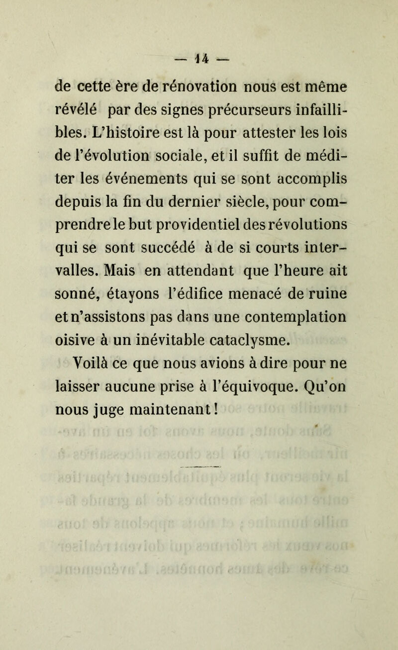 de cette ère de rénovation nous est même révélé par des signes précurseurs infailli- bles. L’histoire est là pour attester les lois de l’évolution sociale, et il suffit de médi- ter les événements qui se sont accomplis depuis la fin du dernier siècle, pour com- prendre le but providentiel des révolutions qui se sont succédé à de si courts inter- valles. Mais en attendant que l’heure ait sonné, étayons l’édifice menacé de ruine et n’assistons pas dans une contemplation oisive à un inévitable cataclysme. Voilà ce que nous avions à dire pour ne laisser aucune prise à l’équivoque. Qu’on nous juge maintenant !