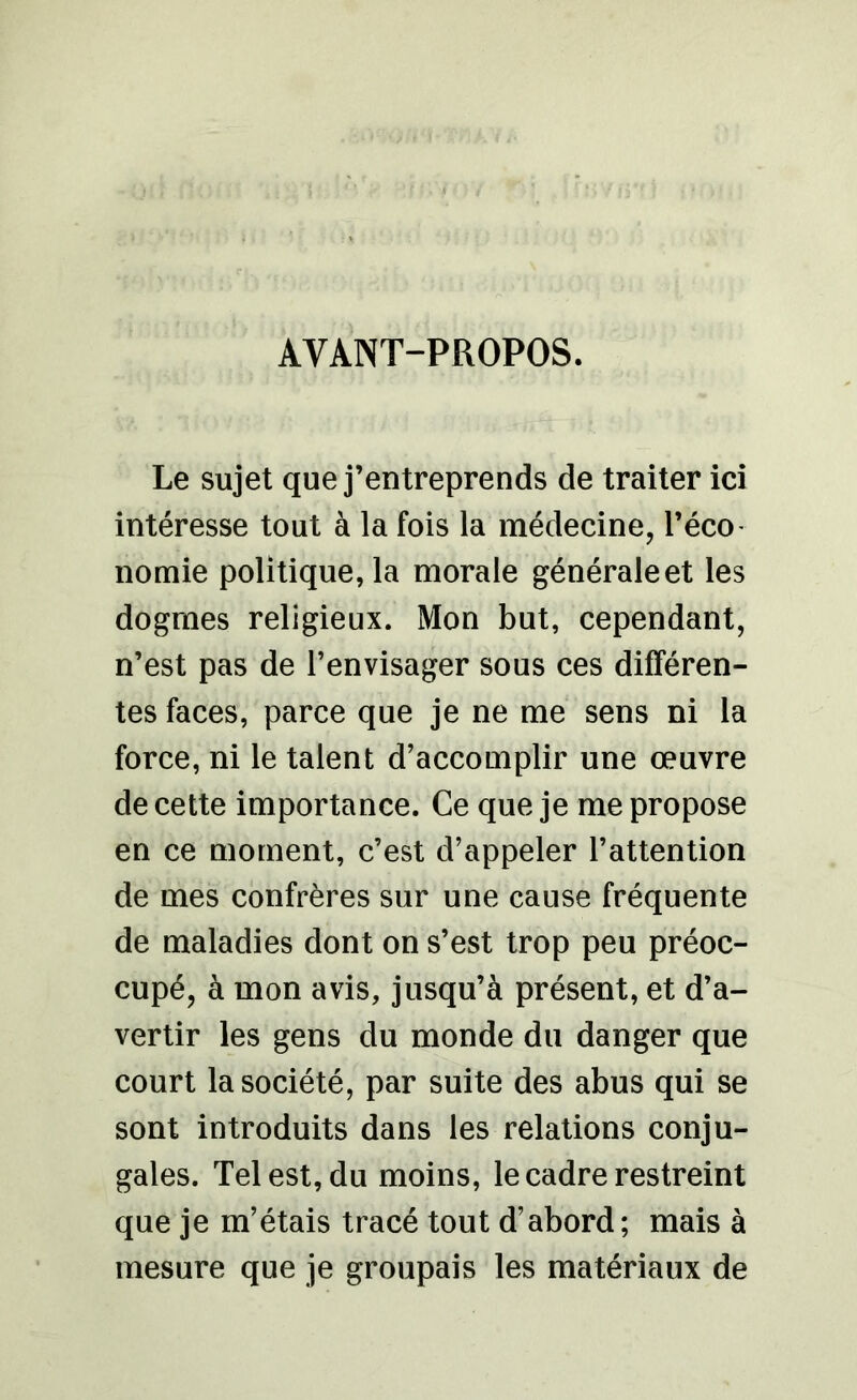 AVANT-PROPOS. Le sujet que j’entreprends de traiter ici intéresse tout à la fois la médecine, l’éco nomie politique, la morale générale et les dogmes religieux. Mon but, cependant, n’est pas de l’envisager sous ces différen- tes faces, parce que je ne me sens ni la force, ni le talent d’accomplir une œuvre de cette importance. Ce que je me propose en ce moment, c’est d’appeler l’attention de mes confrères sur une cause fréquente de maladies dont on s’est trop peu préoc- cupé, à mon avis, jusqu’à présent, et d’a- vertir les gens du monde du danger que court la société, par suite des abus qui se sont introduits dans les relations conju- gales. Tel est, du moins, le cadre restreint que je m’étais tracé tout d’abord; mais à mesure que je groupais les matériaux de