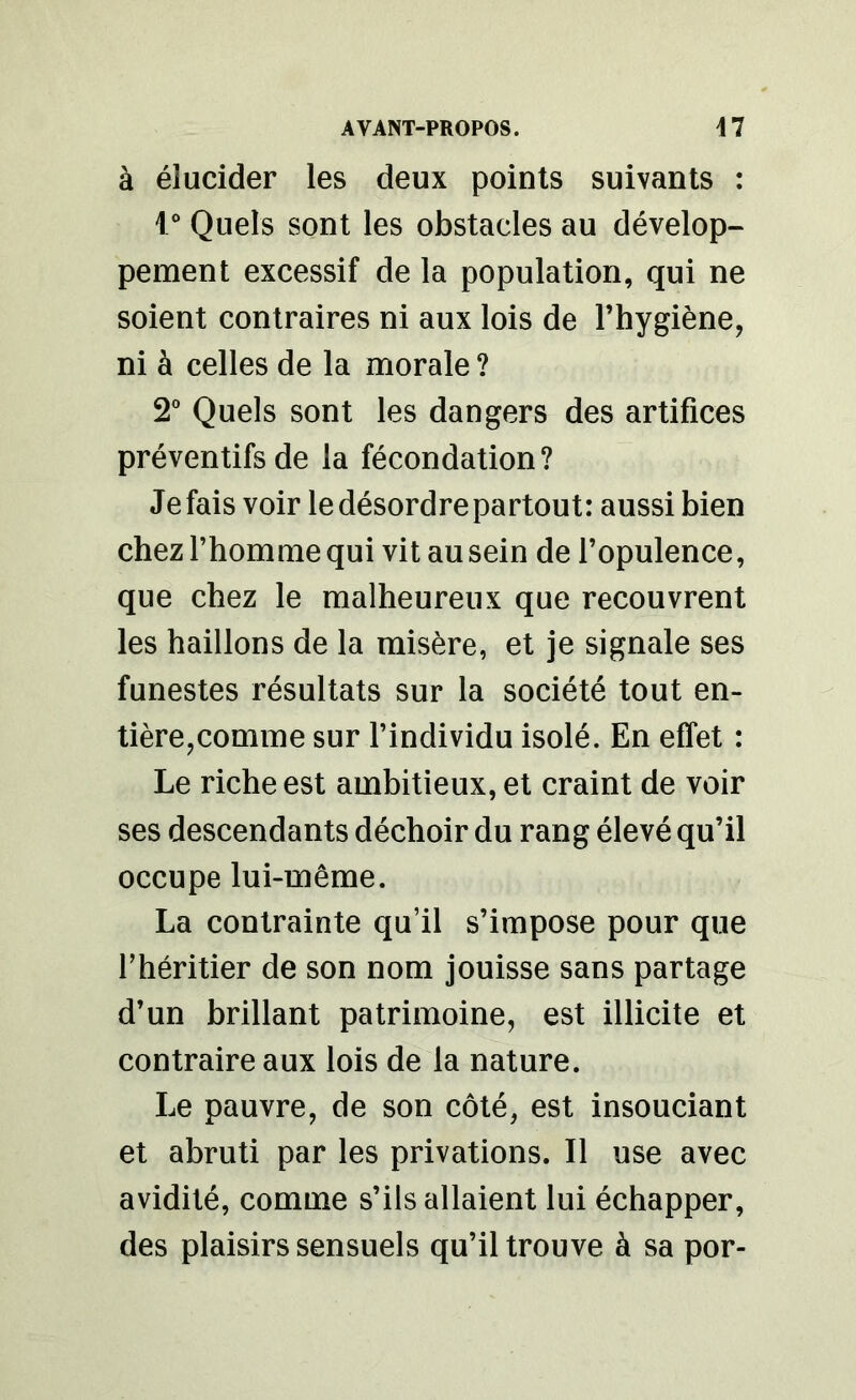 à élucider les deux points suivants : 10 Quels sont les obstacles au dévelop- pement excessif de la population, qui ne soient contraires ni aux lois de l’hygiène, ni à celles de la morale ? 2° Quels sont les dangers des artifices préventifs de la fécondation? Je fais voir le désordre partout: aussi bien chez l’homme qui vit au sein de l’opulence, que chez le malheureux que recouvrent les haillons de la misère, et je signale ses funestes résultats sur la société tout en- tière,comme sur l’individu isolé. En effet : Le riche est ambitieux, et craint de voir ses descendants déchoir du rang élevé qu’il occupe lui-même. La contrainte qu’il s’impose pour que l’héritier de son nom jouisse sans partage d’un brillant patrimoine, est illicite et contraire aux lois de la nature. Le pauvre, de son côté, est insouciant et abruti par les privations. Il use avec avidité, comme s’ils allaient lui échapper, des plaisirs sensuels qu’il trouve à sa por-