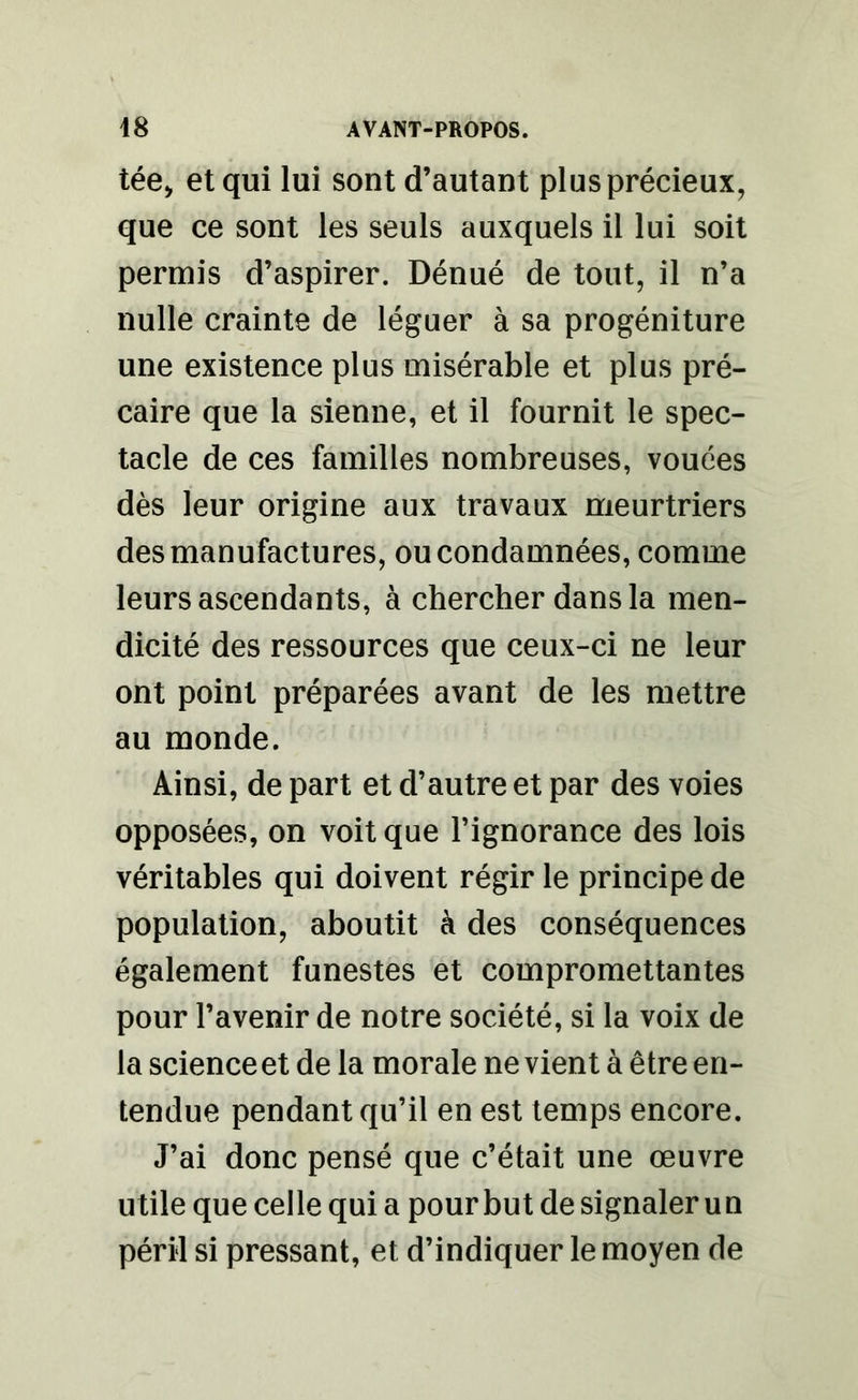 tée, et qui lui sont d’autant plus précieux, que ce sont les seuls auxquels il lui soit permis d’aspirer. Dénué de tout, il n’a nulle crainte de léguer à sa progéniture une existence plus misérable et plus pré- caire que la sienne, et il fournit le spec- tacle de ces familles nombreuses, vouées dès leur origine aux travaux meurtriers des manufactures, ou condamnées, comme leurs ascendants, à chercher dans la men- dicité des ressources que ceux-ci ne leur ont point préparées avant de les mettre au monde. Ainsi, de part et d’autre et par des voies opposées, on voit que l’ignorance des lois véritables qui doivent régir le principe de population, aboutit à des conséquences également funestes et compromettantes pour l’avenir de notre société, si la voix de la science et de la morale ne vient à être en- tendue pendant qu’il en est temps encore. J’ai donc pensé que c’était une œuvre utile que celle qui a pour but de signaler un péril si pressant, et d’indiquer le moyen de