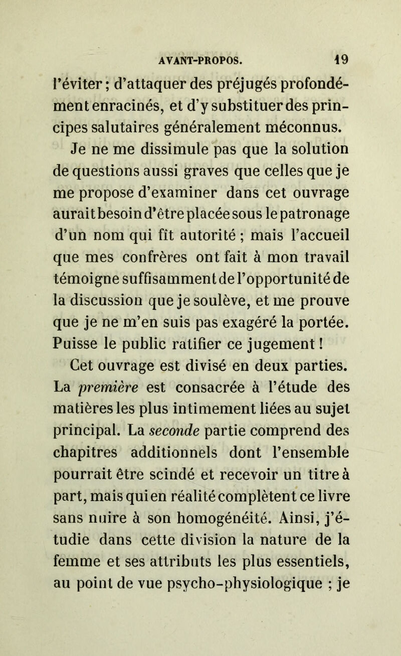 l’éviter ; d’attaquer des préjugés profondé- ment enracinés, et d’y substituer des prin- cipes salutaires généralement méconnus. Je ne me dissimule pas que la solution de questions aussi graves que celles que je me propose d’examiner dans cet ouvrage aurait besoin d’être placée sous le patronage d’un nom qui fît autorité ; mais l’accueil que mes confrères ont fait à mon travail témoigne suffisamment de l’opportunité de la discussion que je soulève, et me prouve que je ne m’en suis pas exagéré la portée. Puisse le public ratifier ce jugement ! Cet ouvrage est divisé en deux parties. La première est consacrée à l’étude des matières les plus intimement liées au sujet principal. La seconde partie comprend des chapitres additionnels dont l’ensemble pourrait être scindé et recevoir un titre à part, mais qui en réalité complètent ce livre sans nuire à son homogénéité. Ainsi, j’é- tudie dans cette division la nature de la femme et ses attributs les plus essentiels, au point de vue psycho-physiologique ; je