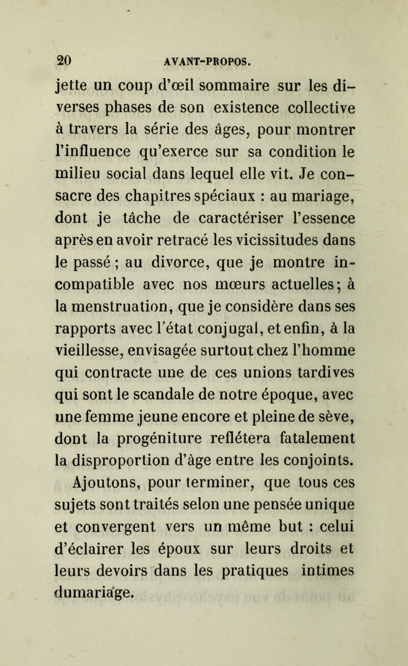jette un coup d’œil sommaire sur les di- verses phases de son existence collective à travers la série des âges, pour montrer l’influence qu’exerce sur sa condition le milieu social dans lequel elle vit. Je con- sacre des chapitres spéciaux : au mariage, dont je tâche de caractériser l’essence après en avoir retracé les vicissitudes dans le passé ; au divorce, que je montre in- compatible avec nos mœurs actuelles; à la menstruation, que je considère dans ses rapports avec l’état conjugal, et enfin, à la vieillesse, envisagée surtout chez l’homme qui contracte une de ces unions tardives qui sont le scandale de notre époque, avec une femme jeune encore et pleine de sève, dont la progéniture reflétera fatalement la disproportion d’âge entre les conjoints. Ajoutons, pour terminer, que tous ces sujets sont traités selon une pensée unique et convergent vers un même but : celui d’éclairer les époux sur leurs droits et leurs devoirs dans les pratiques intimes du mariage.